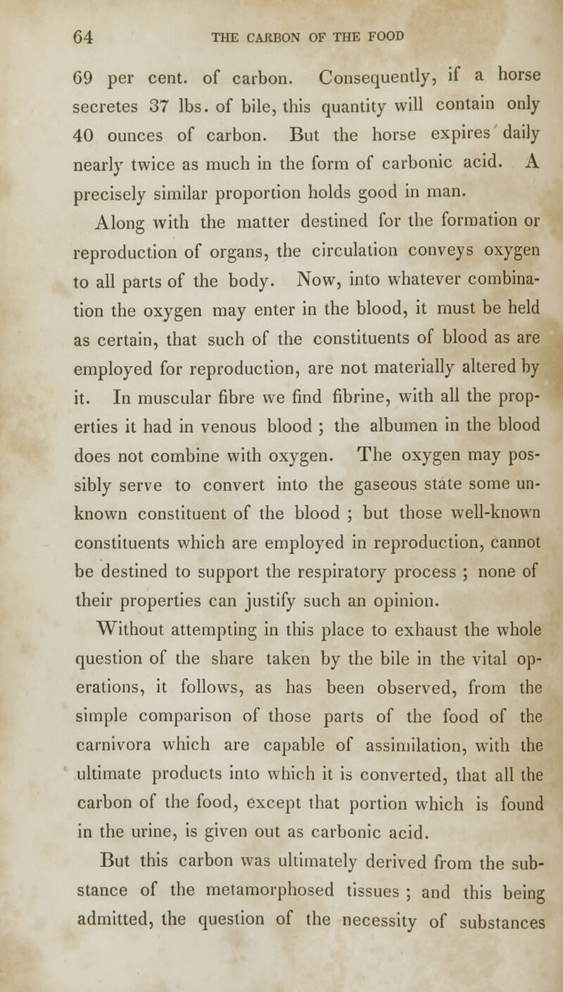 69 per cent, of carbon. Consequently, if a horse secretes 37 lbs. of bile, this quantity will contain only 40 ounces of carbon. But the horse expires daily nearly twice as much in the form of carbonic acid. A precisely similar proportion holds good in man. Along with the matter destined for the formation or reproduction of organs, the circulation conveys oxygen to all parts of the body. Now, into whatever combina- tion the oxygen may enter in the blood, it must be held as certain, that such of the constituents of blood as are employed for reproduction, are not materially altered by it. In muscular fibre we find fibrine, with all the prop- erties it had in venous blood ; the albumen in the blood does not combine with oxygen. The oxygen may pos- sibly serve to convert into the gaseous state some un- known constituent of the blood ; but those well-known constituents which are employed in reproduction, cannot be destined to support the respiratory process ; none of their properties can justify such an opinion. Without attempting in this place to exhaust the whole question of the share taken by the bile in the vital op- erations, it follows, as has been observed, from the simple comparison of those parts of the food of the carnivora which are capable of assimilation, with the ultimate products into which it is converted, that all the carbon of the food, except that portion which is found in the urine, is given out as carbonic acid. But this carbon was ultimately derived from the sub- stance of the metamorphosed tissues ; and this being admitted, the question of the necessity of substances