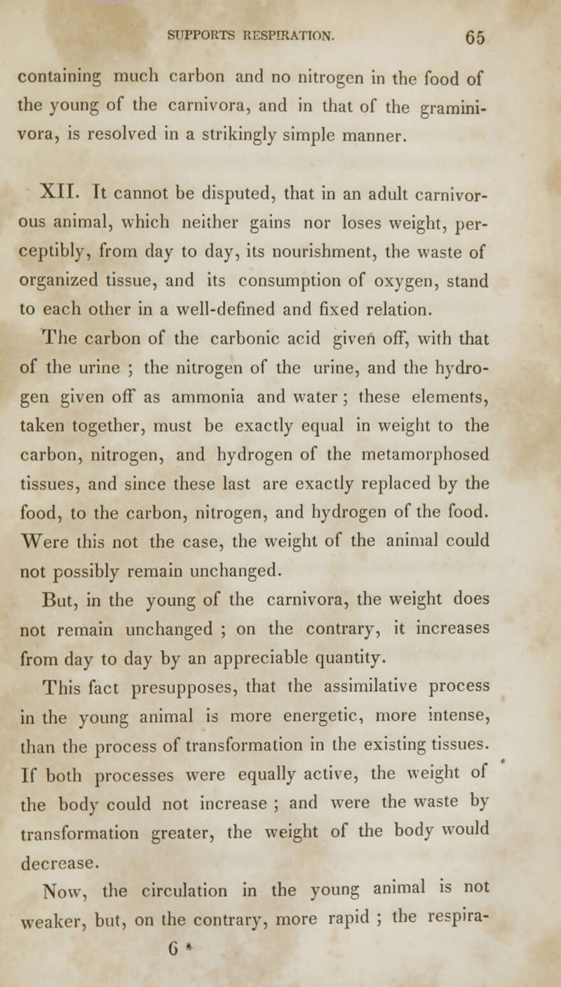 containing much carbon and no nitrogen in the food of the young of the carnivora, and in that of the gramini- vora, is resolved in a strikingly simple manner. XII. It cannot be disputed, that in an adult carnivor- ous animal, which neither gains nor loses weight, per- ceptibly, from day to day, its nourishment, the waste of organized tissue, and its consumption of oxygen, stand to each other in a well-defined and fixed relation. The carbon of the carbonic acid given off, with that of the urine ; the nitrogen of the urine, and the hydro- gen given off as ammonia and water ; these elements, taken together, must be exactly equal in weight to the carbon, nitrogen, and hydrogen of the metamorphosed tissues, and since these last are exactly replaced by the food, to the carbon, nitrogen, and hydrogen of the food. Were this not the case, the weight of the animal could not possibly remain unchanged. But, in the young of the carnivora, the weight does not remain unchanged ; on the contrary, it increases from day to day by an appreciable quantity. This fact presupposes, that the assimilative process in the young animal is more energetic, more intense, than the process of transformation in the existing tissues. If both processes were equally active, the weight of the body could not increase ; and were the waste by transformation greater, the weight of the body would decrease. Now, the circulation in the young animal is not weaker, but, on the contrary, more rapid ; the respira- G *
