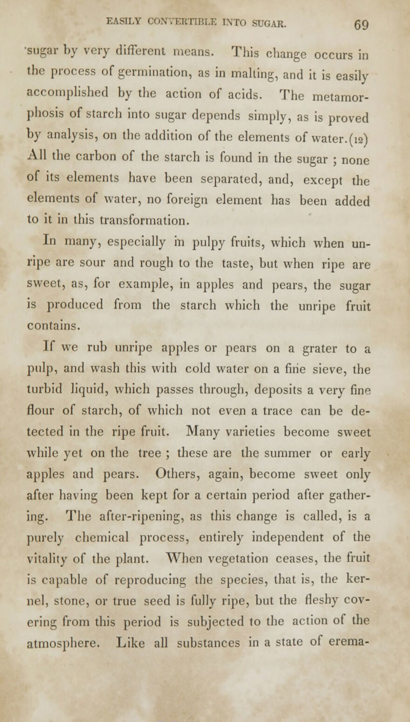 •sugar by very different means. This change occurs in the process of germination, as in malting, and it is easily accomplished by the action of acids. The metamor- phosis of starch into sugar depends simply, as is proved by analysis, on the addition of the elements of water.(i2) All the carbon of the starch is found in the sugar ; none of its elements have been separated, and, except the elements of water, no foreign element has been added to it in this transformation. In many, especially in pulpy fruits, which when un- ripe are sour and rough to the taste, but when ripe are sweet, as, for example, in apples and pears, the sugar is produced from the starch which the unripe fruit contains. If we rub unripe apples or pears on a grater to a pulp, and wash this with cold water on a fine sieve, the turbid liquid, which passes through, deposits a very fine flour of starch, of which not even a trace can be de- tected in the ripe fruit. Many varieties become sweet while yet on the tree ; these are the summer or early apples and pears. Others, again, become sweet only after having been kept for a certain period after gather- ing. The after-ripening, as this change is called, is a purely chemical process, entirely independent of the vitality of the plant. When vegetation ceases, the fruit is capable of reproducing the species, that is, the ker- nel, stone, or true seed is fully ripe, but the fleshy cov- ering from this period is subjected to the action of the atmosphere. Like all substances in a state of erema-