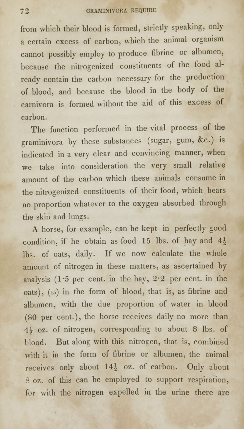 from which their blood is formed, strictly speaking, only a certain excess of carbon, which the animal organism cannot possibly employ to produce fibrine or albumen, because the nitrogenized constituents of the food al- ready contain the carbon necessary for the production of blood, and because the blood in the body of the carnivora is formed without the aid of this excess of carbon. The function performed in the vital process of the graminivora by these substances (sugar, gum, &c.) is indicated in a very clear and convincing manner, when we take into consideration the very small relative amount of the carbon which these animals consume in the nitrogenized constituents of their food, which bears no proportion whatever to the oxygen absorbed through the skin and lungs. A horse, for example, can be kept in perfectly good condition, if he obtain as food 15 lbs. of hay and 4| lbs. of oats, daily. If we now calculate the whole amount of nitrogen in these matters, as ascertained by analysis (1*5 per cent, in the hay, 2#2 per cent, in the oats), (is) in the form of blood, that is, as fibrine and albumen, with the due proportion of water in blood (80 per cent.), the horse receives daily no more than 4| oz. of nitrogen, corresponding to about 8 lbs. of blood. But along with this nitrogen, that is, combined with it in the form of fibrine or albumen, the animal receives only about 14| oz. of carbon. Only about 8 oz. of this can be employed to support respiration, for with the nitrogen expelled in the urine there are