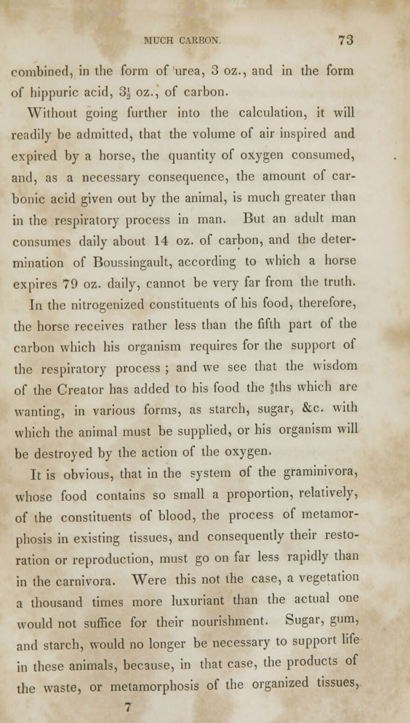 combined, in the form of urea, 3 oz., and in the form of hippuric acid, 3| oz., of carbon. Without going further into the calculation, it will readily be admitted, that the volume of air inspired and expired by a horse, the quantity of oxygen consumed, and, as a necessary consequence, the amount of car- bonic acid given out by the animal, is much greater than in the respiratory process in man. But an adult man consumes daily about 14 oz. of carbon, and the deter- mination of Boussingault, according to which a horse expires 79 oz. daily, cannot be very far from the truth. In the nitrogenized constituents of his food, therefore, the horse receives rather less than the fifth part of the carbon which his organism requires for the support of the respiratory process ; and we see that the wisdom of the Creator has added to his food the fths which are wanting, in various forms, as starch, sugar, &c. with which the animal must be supplied, or his organism will be destroyed by the action of the oxygen. It is obvious, that in the system of the graminivora, whose food contains so small a proportion, relatively, of the constituents of blood, the process of metamor- phosis in existing tissues, and consequently their resto- ration or reproduction, must go on far less rapidly than in the carnivora. Were this not the case, a vegetation a thousand times more luxuriant than the actual one would not suffice for their nourishment. Sugar, gum, and starch, would no longer be necessary to support life in these animals, because, in that case, the products of the waste, or metamorphosis of the organized tissues, 7