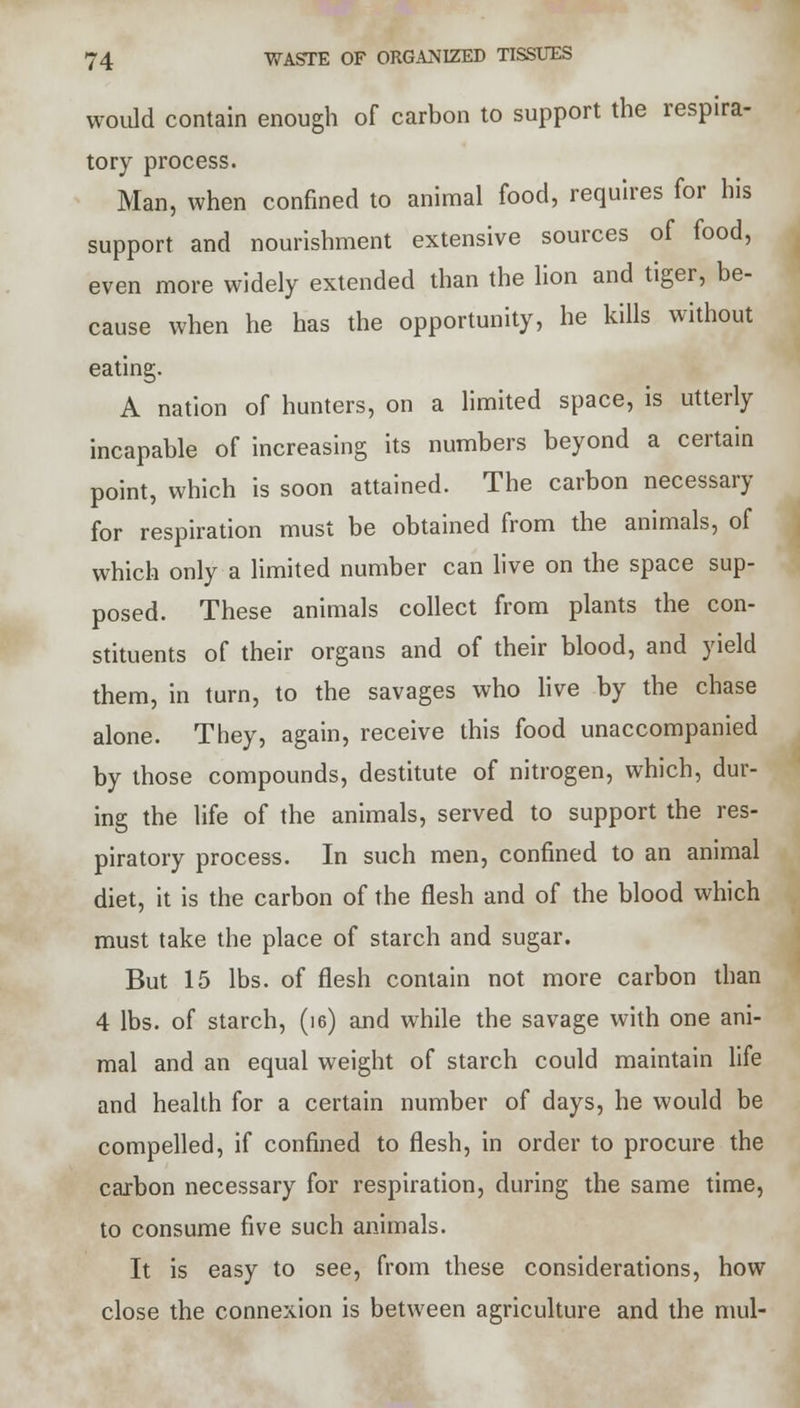 would contain enough of carbon to support the respira- tory process. Man, when confined to animal food, requires for his support and nourishment extensive sources of food, even more widely extended than the lion and tiger, be- cause when he has the opportunity, he kills without eating. A nation of hunters, on a limited space, is utterly incapable of increasing its numbers beyond a certain point, which is soon attained. The carbon necessary for respiration must be obtained from the animals, of which only a limited number can live on the space sup- posed. These animals collect from plants the con- stituents of their organs and of their blood, and yield them, in turn, to the savages who live by the chase alone. They, again, receive this food unaccompanied by those compounds, destitute of nitrogen, which, dur- ing the life of the animals, served to support the res- piratory process. In such men, confined to an animal diet, it is the carbon of the flesh and of the blood which must take the place of starch and sugar. But 15 lbs. of flesh contain not more carbon than 4 lbs. of starch, (i6) and while the savage with one ani- mal and an equal weight of starch could maintain life and health for a certain number of days, he would be compelled, if confined to flesh, in order to procure the carbon necessary for respiration, during the same time, to consume five such animals. It is easy to see, from these considerations, how close the connexion is between agriculture and the mul-