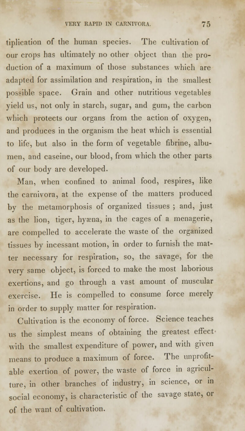 tiplication of the human species. The cultivation of our crops has ultimately no other object than the pro- duction of a maximum of those substances which are adapted for assimilation and respiration, in the smallest possible space. Grain and other nutritious vegetables yield us, not only in starch, sugar, and gum, the carbon which protects our organs from the action of oxygen, and produces in the organism the heat which is essential to life, but also in the form of vegetable fibrine, albu- men, and caseine, our blood, from which the other parts of our body are developed. Man, when confined to animal food, respires, like the carnivora, at the expense of the matters produced by the metamorphosis of organized tissues ; and, just as the lion, tiger, hyaena, in the cages of a menagerie, are compelled to accelerate the waste of the organized tissues by incessant motion, in order to furnish the mat- ter necessary for respiration, so, the savage, for the very same object, is forced to make the most laborious exertions, and go through a vast amount of muscular exercise. He is compelled to consume force merely in order to supply matter for respiration. Cultivation is the economy of force. Science teaches us the simplest means of obtaining the greatest effect• with the smallest expenditure of power, and with given means to produce a maximum of force. The unprofit- able exertion of power, the waste of force in agricul- ture, in other branches of industry, in science, or in social economy, is characteristic of the savage state, or of the want of cultivation.