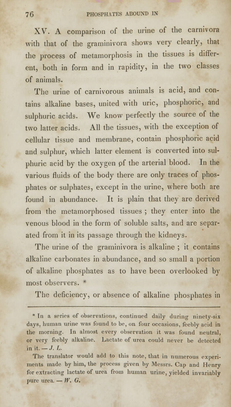 XV. A comparison of the urine of the carnivora with that of the graminivora shows very clearly, that the process of metamorphosis in the tissues is differ- ent, both in form and in rapidity, in the two classes of animals. The urine of carnivorous animals is acid, and con- tains alkaline bases, united with uric, phosphoric, and sulphuric acids. We know perfectly the source of the two latter acids. All the tissues, with the exception of cellular tissue and membrane, contain phosphoric acid and sulphur, which latter element is converted into sul- phuric acid by the oxygen pf the arterial blood. In the various fluids of the body there are only traces of phos- phates or sulphates, except in the urine, where both are found in abundance. It is plain that they are derived from the metamorphosed tissues ; they enter into the venous blood in the form of soluble salts, and are separ- ated from it in its passage through the kidneys. The urine of the graminivora is alkaline ; it contains alkaline carbonates in abundance, and so small a portion of alkaline phosphates as to have been overlooked by most observers. * The deficiency, or absence of alkaline phosphates in * Tn a series of observations, continued daily during ninety-six days, human urine was found to be, on four occasions, feebly acid in the morning. In almost every observation it was found neutral, or very feebly alkaline. Lactate of urea could never be detected in it. — J. L. The translator would add to this note, that in numerous experi- ments made by him, the process given by Messrs. Cap and Henry for extracting lactate of urea from human urine, yielded invariably pure urea. — IV. G.