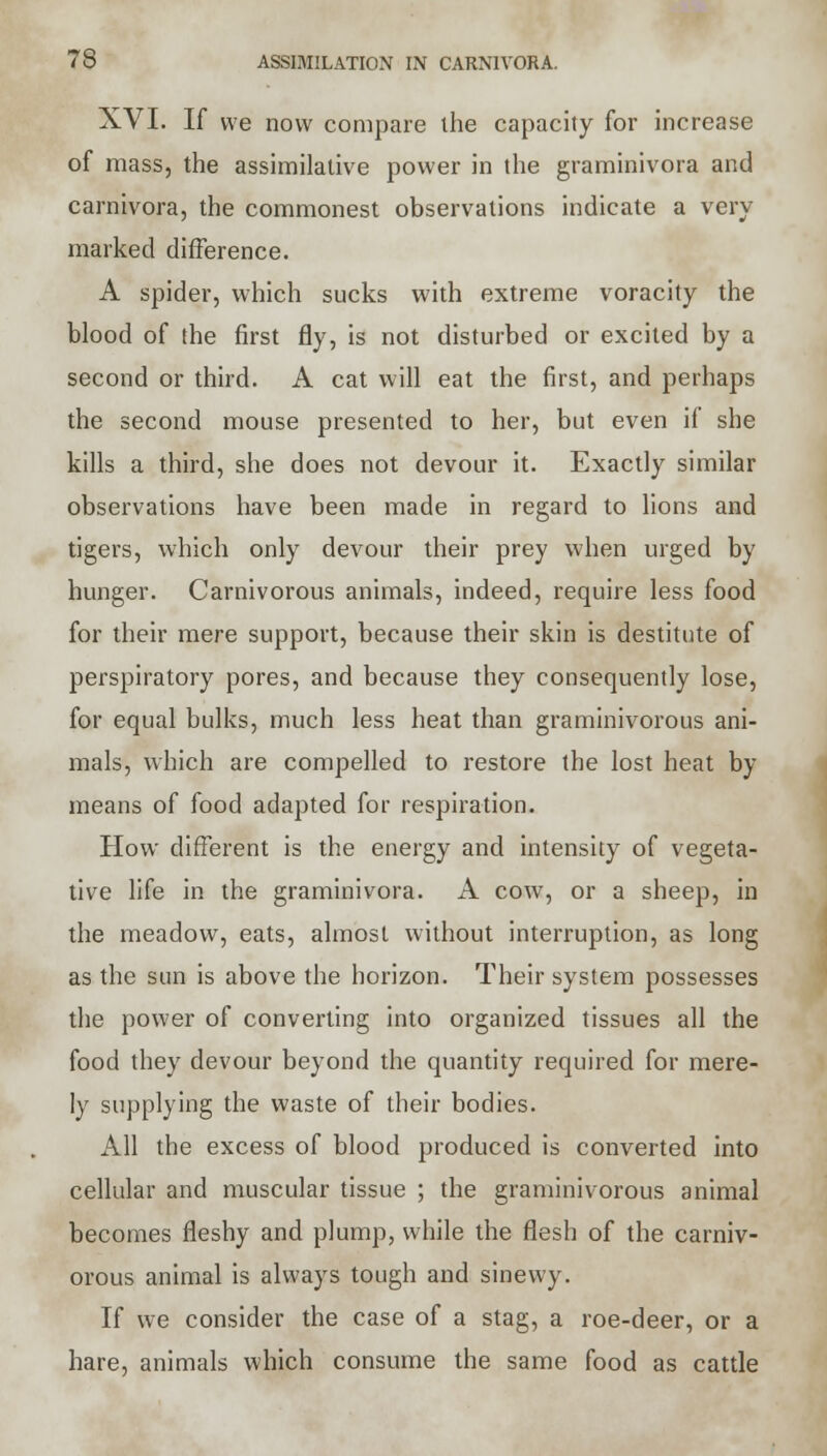 XVI. If we now compare ihe capacity for increase of mass, the assimilative power in the graminivora and carnivora, the commonest observations indicate a very marked difference. A spider, which sucks with extreme voracity the blood of the first fly, is not disturbed or excited by a second or third. A cat will eat the first, and perhaps the second mouse presented to her, but even if she kills a third, she does not devour it. Exactly similar observations have been made in regard to lions and tigers, which only devour their prey when urged by hunger. Carnivorous animals, indeed, require less food for their mere support, because their skin is destitute of perspiratory pores, and because they consequently lose, for equal bulks, much less heat than graminivorous ani- mals, which are compelled to restore the lost heat by means of food adapted for respiration. How different is the energy and intensity of vegeta- tive life in the graminivora. A cow, or a sheep, in the meadow, eats, almost without interruption, as long as the sun is above the horizon. Their system possesses the power of converting into organized tissues all the food they devour beyond the quantity required for mere- ly supplying the waste of their bodies. All the excess of blood produced is converted into cellular and muscular tissue ; the graminivorous animal becomes fleshy and plump, while the flesh of the carniv- orous animal is always tough and sinewy. If we consider the case of a stag, a roe-deer, or a hare, animals which consume the same food as cattle