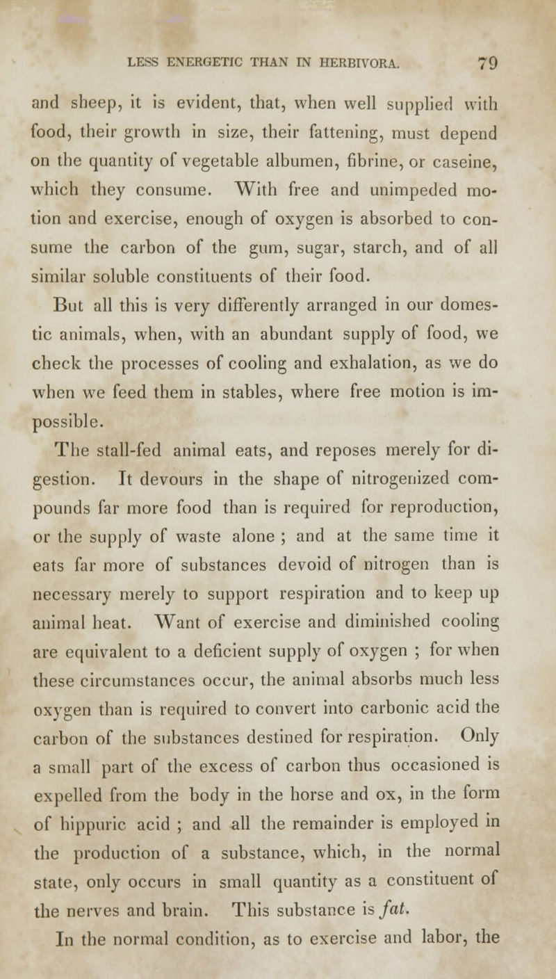 and sheep, it is evident, that, when well supplied with food, their growth in size, their fattening, must depend on the quantity of vegetable albumen, fibrine, or caseine, which they consume. With free and unimpeded mo- tion and exercise, enough of oxygen is absorbed to con- sume the carbon of the gum, sugar, starch, and of all similar soluble constituents of their food. But all this is very differently arranged in our domes- tic animals, when, with an abundant supply of food, we check the processes of cooling and exhalation, as we do when we feed them in stables, where free motion is im- possible. The stall-fed animal eats, and reposes merely for di- gestion. It devours in the shape of nitrogenized com- pounds far more food than is required for reproduction, or the supply of waste alone ; and at the same time it eats far more of substances devoid of nitrogen than is necessary merely to support respiration and to keep up animal heat. Want of exercise and diminished cooling are equivalent to a deficient supply of oxygen ; for when these circumstances occur, the animal absorbs much less oxygen than is required to convert into carbonic acid the carbon of the substances destined for respiration. Only a small part of the excess of carbon thus occasioned is expelled from the body in the horse and ox, in the form of hippuric acid ; and all the remainder is employed in the production of a substance, which, in the normal state, only occurs in small quantity as a constituent of the nerves and brain. This substance is fat. In the normal condition, as to exercise and labor, the