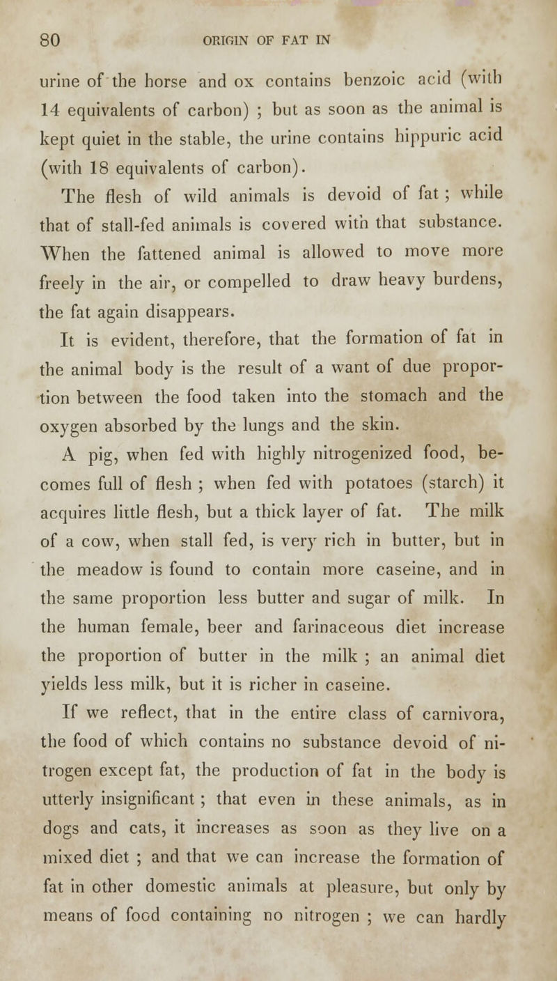urine of the horse and ox contains benzoic acid (with 14 equivalents of carbon) ; but as soon as the animal is kept quiet in the stable, the urine contains hippuric acid (with 18 equivalents of carbon). The flesh of wild animals is devoid of fat ; while that of stall-fed animals is covered with that substance. When the fattened animal is allowed to move more freely in the air, or compelled to draw heavy burdens, the fat again disappears. It is evident, therefore, that the formation of fat in the animal body is the result of a want of due propor- tion between the food taken into the stomach and the oxygen absorbed by the lungs and the skin. A pig, when fed with highly nitrogenized food, be- comes full of flesh ; when fed with potatoes (starch) it acquires little flesh, but a thick layer of fat. The milk of a cow, when stall fed, is very rich in butter, but in the meadow is found to contain more caseine, and in the same proportion less butter and sugar of milk. In the human female, beer and farinaceous diet increase the proportion of butter in the milk ; an animal diet yields less milk, but it is richer in caseine. If we reflect, that in the entire class of carnivora, the food of which contains no substance devoid of ni- trogen except fat, the production of fat in the body is utterly insignificant ; that even in these animals, as in dogs and cats, it increases as soon as they live on a mixed diet ; and that we can increase the formation of fat in other domestic animals at pleasure, but only by means of food containing no nitrogen ; we can hardly