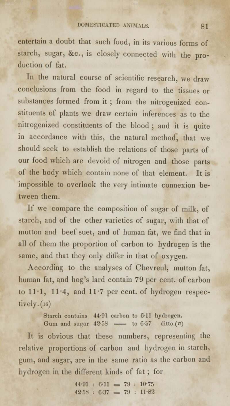 entertain a doubt that such food, in its various forms of starch, sugar, &c, is closely connected with the pro- duction of fat. In the natural course of scientific research, we draw conclusions from the food in regard to the tissues or substances formed from it ; from the nitrogenized con- stituents of plants we draw certain inferences as to the nitrogenized constituents of the blood ; and it is quite in accordance with this, the natural method, that we should seek to establish the relations of those parts of our food which are devoid of nitrogen and those parts of the body which contain none of that element. It is impossible to overlook the very intimate connexion be- tween them. If we compare the composition of sugar of milk, of starch, and of the other varieties of sugar, with that of mutton and beef suet, and of human fat, we find that in all of them the proportion of carbon to hydrogen is the same, and that they only differ in that of oxygen. According to the analyses of Chevreul, mutton fat, human fat, and hog's lard contain 79 per cent, of carbon to 11-1, 11 *4, and 11 7 per cent, of hydrogen respec- tively. (ie) Starch contains 44-91 carbon to 611 hydrogen. Gum and sugar 4258 to 6-37 ditto.(vr) It is obvious that these numbers, representing the relative proportions of carbon and hydrogen in starch, gum, and sugar, are in the same ratio as the carbon and hydrogen in the different kinds of fat; for 44-91 : 6-11 = 79 : 10-75 42 58 : 6-37 = 79 : 11-82