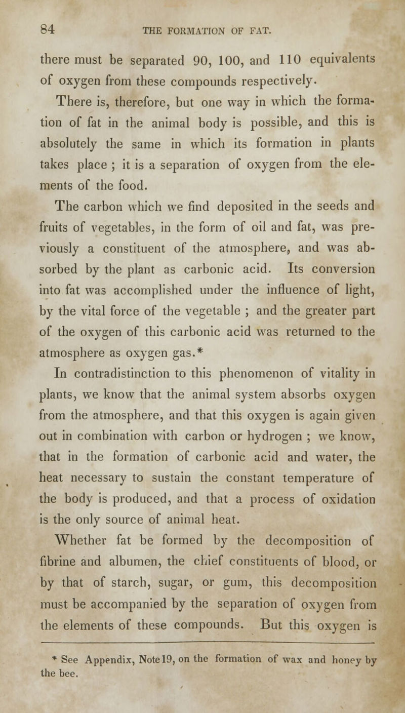 there must be separated 90, 100, and 110 equivalents of oxygen from these compounds respectively. There is, therefore, but one way in which the forma- tion of fat in the animal body is possible, and this is absolutely the same in which its formation in plants takes place ; it is a separation of oxygen from the ele- ments of the food. The carbon which we find deposited in the seeds and fruits of vegetables, in the form of oil and fat, was pre- viously a constituent of the atmosphere, and was ab- sorbed by the plant as carbonic acid. Its conversion into fat was accomplished under the influence of light, by the vital force of the vegetable ; and the greater part of the oxygen of this carbonic acid was returned to the atmosphere as oxygen gas.* In contradistinction to this phenomenon of vitality in plants, we know that the animal system absorbs oxygen from the atmosphere, and that this oxygen is again given out in combination with carbon or hydrogen ; we know, that in the formation of carbonic acid and water, the heat necessary to sustain the constant temperature of the body is produced, and that a process of oxidation is the only source of animal heat. Whether fat be formed by the decomposition of fibrine and albumen, the chief constituents of blood, or by that of starch, sugar, or gum, this decomposition must be accompanied by the separation of oxygen from the elements of these compounds. But this oxygen is * See Appendix, Note 19, on the formation of wax and honey by the bee.