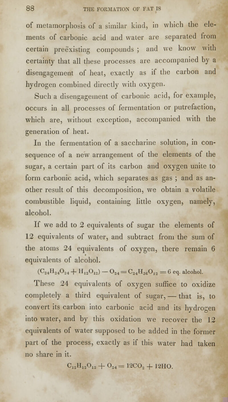 of metamorphosis of a similar kind, in which the ele- ments of carbonic acid and water are separated from certain preexisting compounds ; and we know with certainty that all these processes are accompanied by a disengagement of heat, exactly as if the carbon and hydrogen combined directly with oxygen. Such a disengagement of carbonic acid, for example, occurs in all processes of fermentation or putrefaction, which are, without exception, accompanied with the generation of heat. In the fermentation of a saccharine solution, in con- sequence of a new arrangement of the elements of the sugar, a certain part of its carbon and oxygen unite to form carbonic acid, which separates as gas ; and as an- other result of this decomposition, we obtain a volatile combustible liquid, containing little oxygen, namely, alcohol. If we add to 2 equivalents of sugar the elements of 12 equivalents of water, and subtract from the sum of the atoms 24 equivalents of oxygen, there remain 6 equivalents of alcohol. (C24H24024 -j- H12012) — 024 = C24H36012 = 6 eq. alcohol. These 24 equivalents of oxygen suffice to oxidize completely a third equivalent of sugar, — that is, to convert its carbon into carbonic acid and its hydrogen into water, and by this oxidation we recover the 12 equivalents of water supposed to be added in the former part of the process, exactly as if this water had taken no share in it. C12H12012 + 024 = 12C02 + 12HO.