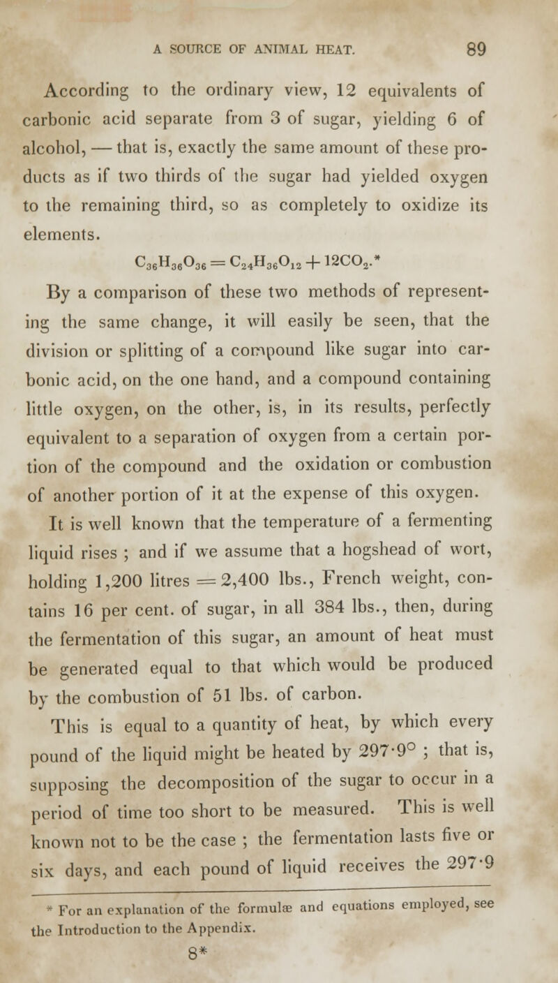 According to the ordinary view, 12 equivalents of carbonic acid separate from 3 of sugar, yielding 6 of alcohol, — that is, exactly the same amount of these pro- ducts as if two thirds of the sugar had yielded oxygen to the remaining third, so as completely to oxidize its elements. C36H36036= ^24^36^12 4 12C02.* By a comparison of these two methods of represent- ing the same change, it will easily be seen, that the division or splitting of a compound like sugar into car- bonic acid, on the one hand, and a compound containing little oxygen, on the other, is, in its results, perfectly equivalent to a separation of oxygen from a certain por- tion of the compound and the oxidation or combustion of another portion of it at the expense of this oxygen. It is well known that the temperature of a fermenting liquid rises ; and if we assume that a hogshead of wort, holding 1,200 litres =2,400 lbs., French weight, con- tains 16 per cent, of sugar, in all 384 lbs., then, during the fermentation of this sugar, an amount of heat must be generated equal to that which would be produced by the combustion of 51 lbs. of carbon. This is equal to a quantity of heat, by which every pound of the liquid might be heated by 297-9° ; that is, supposing the decomposition of the sugar to occur in a period of time too short to be measured. This is well known not to be the case ; the fermentation lasts five or six days, and each pound of liquid receives the 297-9 * For an explanation of the formulae and equations employed, see the Introduction to the Appendix. 8*