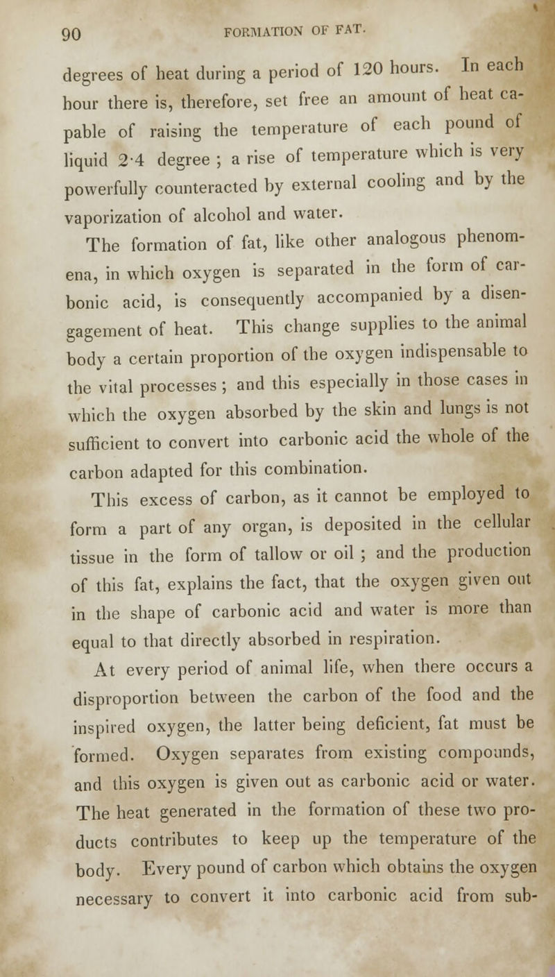 degrees of heat during a period of 120 hours. In each hour there is, therefore, set free an amount of heat ca- pable of raising the temperature of each pound of liquid 2-4 degree ; a rise of temperature which is very powerfully counteracted by external cooling and by the vaporization of alcohol and water. The formation of fat, like other analogous phenom- ena, in which oxygen is separated in the form of car- bonic acid, is consequently accompanied by a disen- gagement of heat. This change supplies to the animal body a certain proportion of the oxygen indispensable to the vital processes ; and this especially in those cases in which the oxygen absorbed by the skin and lungs is not sufficient to convert into carbonic acid the whole of the carbon adapted for this combination. This excess of carbon, as it cannot be employed to form a part of any organ, is deposited in the cellular tissue in the form of tallow or oil ; and the production of this fat, explains the fact, that the oxygen given out in the shape of carbonic acid and water is more than equal to that directly absorbed in respiration. At every period of animal life, when there occurs a disproportion between the carbon of the food and the inspired oxygen, the latter being deficient, fat must be formed. Oxygen separates from existing compounds, and this oxygen is given out as carbonic acid or water. The heat generated in the formation of these two pro- ducts contributes to keep up the temperature of the body. Every pound of carbon which obtains the oxygen necessary to convert it into carbonic acid from sub-