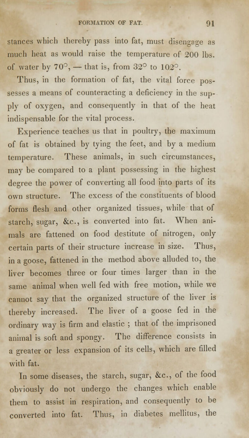 stances which thereby pass into fat, must disengage as much heat as would raise the temperature of 200 lbs. of water by 70°, — that is, from 32° to 102°. Thus, in the formation of fat, the vital force pos- sesses a means of counteracting a deficiency in the sup- ply of oxygen, and consequently in that of the heat indispensable for the vital process. Experience teaches us that in poultry, the maximum of fat is obtained by tying the feet, and by a medium temperature. These animals, in such circumstances, may be compared to a plant possessing in the highest degree the power of converting all food into parts of its own structure. The excess of the constituents of blood forms flesh and other organized tissues, while that of starch, sugar, &c, is converted into fat. When ani- mals are fattened on food destitute of nitrogen, only certain parts of their structure increase in size. Thus, in a goose, fattened in the method above alluded to, the liver becomes three or four times larger than in the same animal when well fed with free motion, while we cannot say that the organized structure of the liver is thereby increased. The liver of a goose fed in the ordinary way is firm and elastic ; that of the imprisoned animal is soft and spongy. The difference consists in a greater or less expansion of its cells, which are filled with fat. Tn some diseases, the starch, sugar, &c, of the food obviously do not undergo the changes which enable them to assist in respiration, and consequently to be converted into fat. Thus, in diabetes mellitus, the