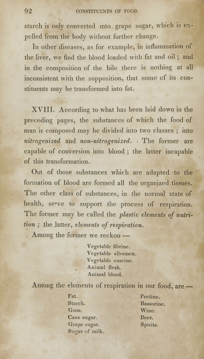 starch is only converted into, grape sugar, which is ex- pelled from the body without further change. In other diseases, as for example, in inflammation of the liver, we find the blood loaded with fat and oil ; and in the composition of the bile there is nothing at all inconsistent with the supposition, that some of its con- stituents may be transformed into fat. XVIII. According to what has been laid down in the preceding pages, the substances of which the food of man is composed may be divided into two classes ; into nitrogenized and non-nitrogenized. ■ The former are capable of conversion into blood ; the latter incapable of this transformation. Out of those substances which are adapted to the formation of blood are formed all the organized tissues. The other class of substances, in the normal state of health, scve to support the process of respiration. The former may be called the plastic elements of nutri- tion ; the latter, elements of respiration. Among the former we reckon — Vegetable fibrine. Vegetable albumen. Vegetable caseine. Animal flesh. Animal blood. Among the elements of respiration in our food, are — Fat. Pectine. Starch. Bassorine. Gum. Wine. Cane sugar. Beer. Grape sugar. Spirits. Sugar of milk.