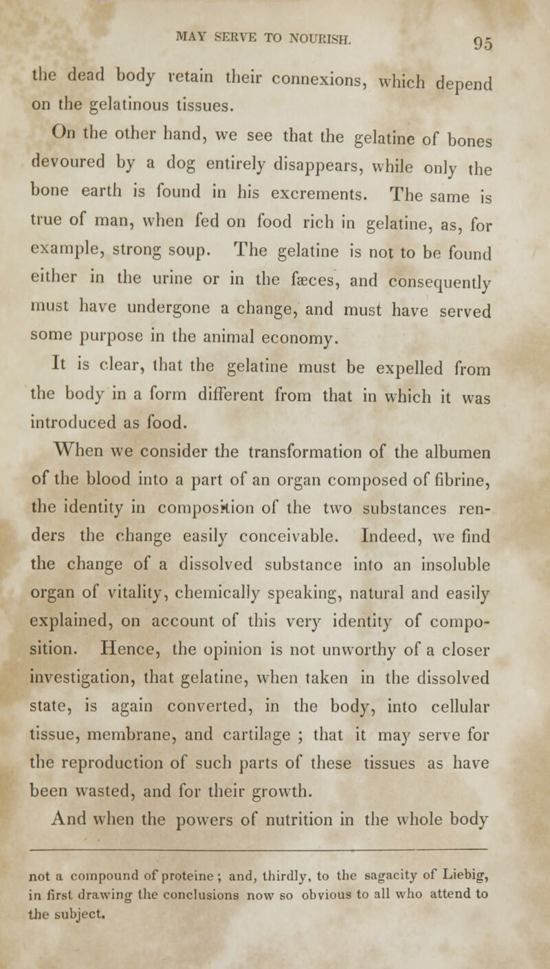 the dead body retain their connexions, which depend on the gelatinous tissues. On the other hand, we see that the gelatine of bones devoured by a dog entirely disappears, while only the bone earth is found in his excrements. The same is true of man, when fed on food rich in gelatine, as, for example, strong soup. The gelatine is not to be found either in the urine or in the fasces, and consequently must have undergone a change, and must have served some purpose in the animal economy. It is clear, that the gelatine must be expelled from the body in a form different from that in which it was introduced as food. When we consider the transformation of the albumen of the blood into a part of an organ composed of fibrine, the identity in composition of the two substances ren- ders the change easily conceivable. Indeed, we find the change of a dissolved substance into an insoluble organ of vitality, chemically speaking, natural and easily explained, on account of this very identity of compo- sition. Hence, the opinion is not unworthy of a closer investigation, that gelatine, when taken in the dissolved state, is again converted, in the body, into cellular tissue, membrane, and cartilage ; that it may serve for the reproduction of such parts of these tissues as have been wasted, and for their growth. And when the powers of nutrition in the whole body not a compound of proteine; and, thirdly, to the sagacity of Liebig, in first drawing the conclusions now so obvious to all who attend to the subject.