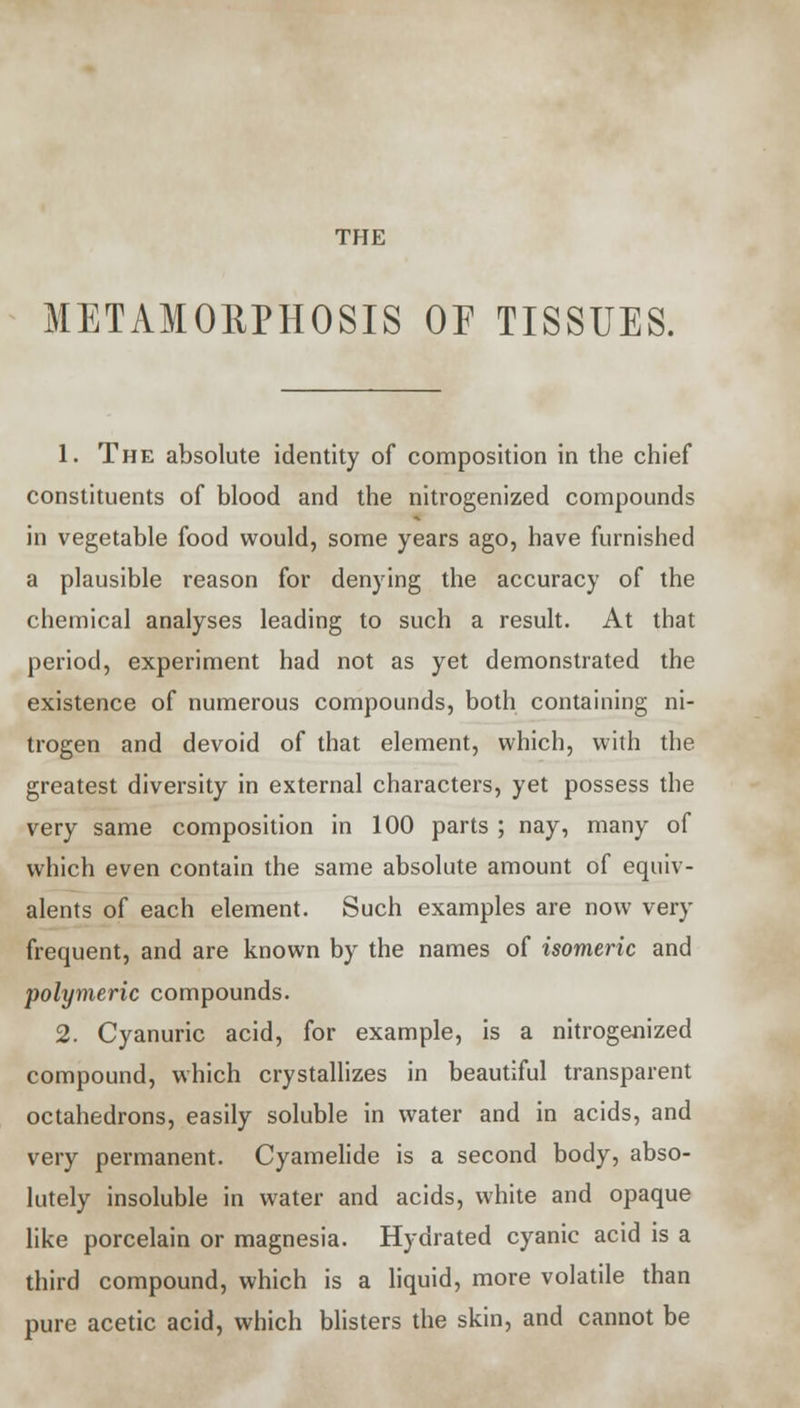 THE METAMORPHOSIS OF TISSUES. 1. The absolute identity of composition in the chief constituents of blood and the nitrogenized compounds in vegetable food would, some years ago, have furnished a plausible reason for denying the accuracy of the chemical analyses leading to such a result. At that period, experiment had not as yet demonstrated the existence of numerous compounds, both containing ni- trogen and devoid of that element, which, with the greatest diversity in external characters, yet possess the very same composition in 100 parts ; nay, many of which even contain the same absolute amount of equiv- alents of each element. Such examples are now very frequent, and are known by the names of isomeric and polymeric compounds. 2. Cyanuric acid, for example, is a nitrogenized compound, which crystallizes in beautiful transparent octahedrons, easily soluble in water and in acids, and very permanent. Cyamelide is a second body, abso- lutely insoluble in water and acids, white and opaque like porcelain or magnesia. Hydrated cyanic acid is a third compound, which is a liquid, more volatile than pure acetic acid, which blisters the skin, and cannot be