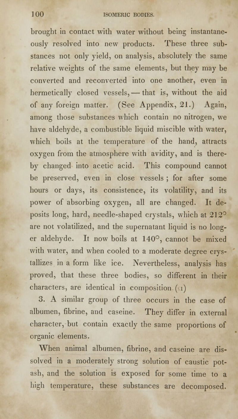 brought in contact with water without being instantane- ously resolved into new products. These three sub- stances not only yield, on analysis, absolutely the same relative weights of the same elements, but they may be converted and reconverted into one another, even in hermetically closed vessels,— that is, without the aid of any foreign matter. (See Appendix, 21.) Again, among those substances which contain no nitrogen, we have aldehyde, a combustible liquid miscible with water, which boils at the temperature of the hand, attracts oxygen from the atmosphere with avidity, and is there- by changed into acetic acid. This compound cannot be preserved, even in close vessels ; for after some hours or days, its consistence, its volatility, and its power of absorbing oxygen, all are changed. It de- posits long, hard, needle-shaped crystals, which at 212° are not volatilized, and the supernatant liquid is no long- er aldehyde. It now boils at 140°, cannot be mixed with water, and when cooled to a moderate degree crys- tallizes in a form like ice. Nevertheless, analysis has proved, that these three bodies, so different in their characters, are identical in composition, (a) 3. A similar group of three occurs in the case of albumen, fibrine, and caseine. They differ in external character, but contain exactly the same proportions of organic elements. When animal albumen, fibrine, and caseine are dis- solved in a moderately strong solution of caustic pot- ash, and the solution is exposed for some time to a high temperature, these substances are decomposed.