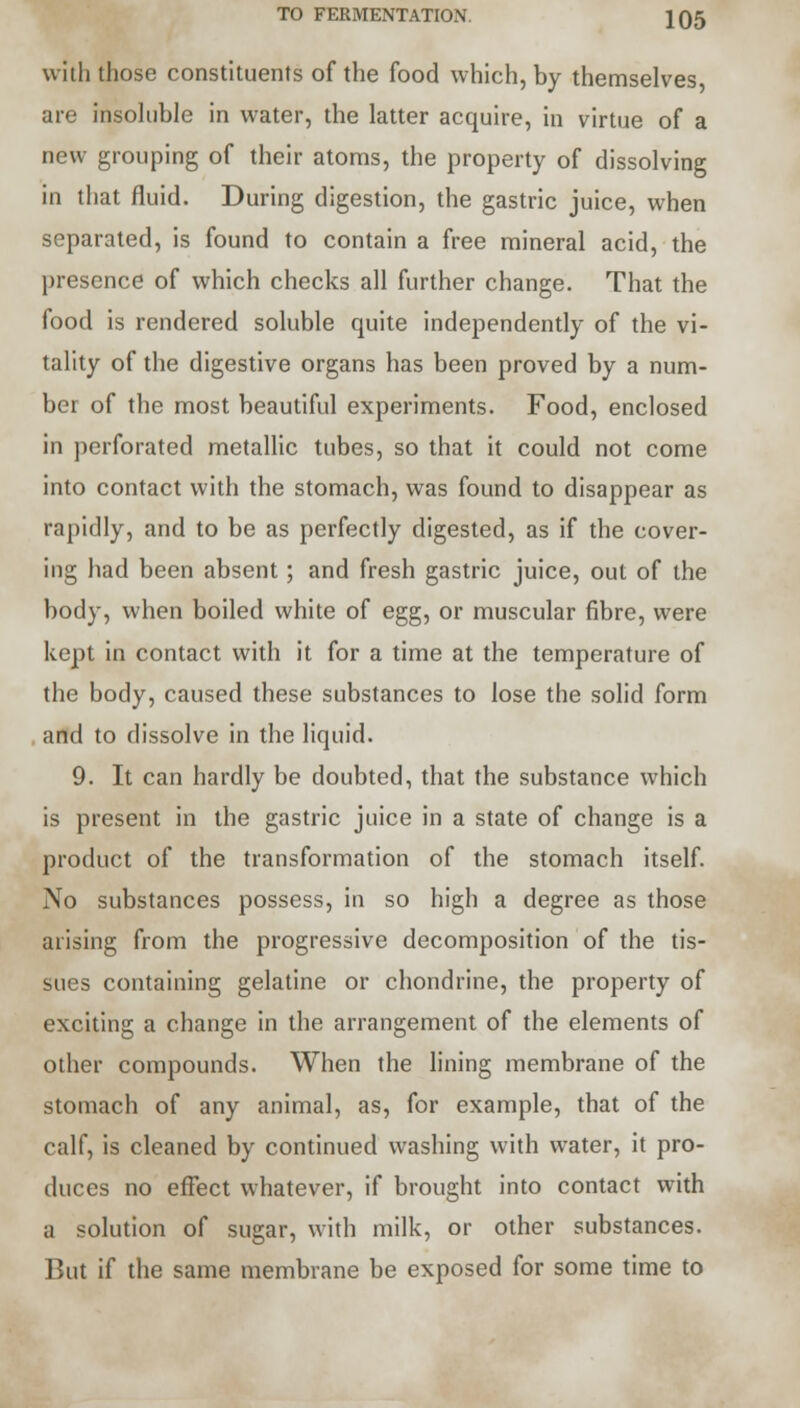 TO FERMENTATION. JQ5 with those constituents of the food which, by themselves, are insoluble in water, the latter acquire, in virtue of a new grouping of their atoms, the property of dissolving in that fluid. During digestion, the gastric juice, when separated, is found to contain a free mineral acid, the presence of which checks all further change. That the food is rendered soluble quite independently of the vi- tality of the digestive organs has been proved by a num- ber of the most beautiful experiments. Food, enclosed in perforated metallic tubes, so that it could not come into contact with the stomach, was found to disappear as rapidly, and to be as perfectly digested, as if the cover- ing had been absent; and fresh gastric juice, out of the body, when boiled white of egg, or muscular fibre, were kept in contact with it for a time at the temperature of the body, caused these substances to lose the solid form and to dissolve in the liquid. 9. It can hardly be doubted, that the substance which is present in the gastric juice in a state of change is a product of the transformation of the stomach itself. No substances possess, in so high a degree as those arising from the progressive decomposition of the tis- sues containing gelatine or chondrine, the property of exciting a change in the arrangement of the elements of other compounds. When the lining membrane of the stomach of any animal, as, for example, that of the calf, is cleaned by continued washing with water, it pro- duces no effect whatever, if brought into contact with a solution of sugar, with milk, or other substances. But if the same membrane be exposed for some time to