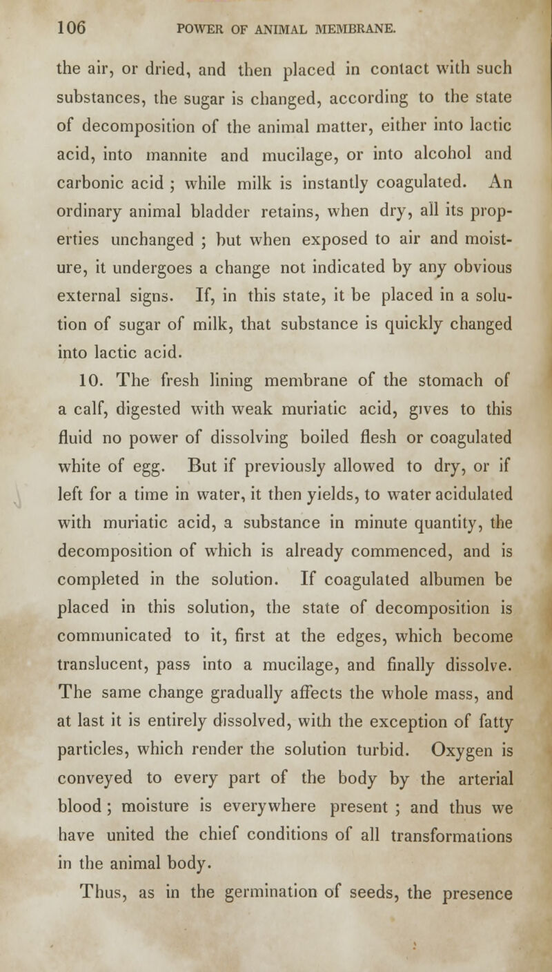 the air, or dried, and then placed in contact with such substances, the sugar is changed, according to the state of decomposition of the animal matter, either into lactic acid, into mannite and mucilage, or into alcohol and carbonic acid ; while milk is instantly coagulated. An ordinary animal bladder retains, when dry, all its prop- erties unchanged ; but when exposed to air and moist- ure, it undergoes a change not indicated by any obvious external signs. If, in this state, it be placed in a solu- tion of sugar of milk, that substance is quickly changed into lactic acid. 10. The fresh lining membrane of the stomach of a calf, digested with weak muriatic acid, gives to this fluid no power of dissolving boiled flesh or coagulated white of egg. But if previously allowed to dry, or if left for a time in water, it then yields, to water acidulated with muriatic acid, a substance in minute quantity, the decomposition of which is already commenced, and is completed in the solution. If coagulated albumen be placed in this solution, the state of decomposition is communicated to it, first at the edges, which become translucent, pass into a mucilage, and finally dissolve. The same change gradually affects the whole mass, and at last it is entirely dissolved, with the exception of fatty particles, which render the solution turbid. Oxygen is conveyed to every part of the body by the arterial blood ; moisture is everywhere present ; and thus we have united the chief conditions of all transformations in the animal body. Thus, as in the germination of seeds, the presence