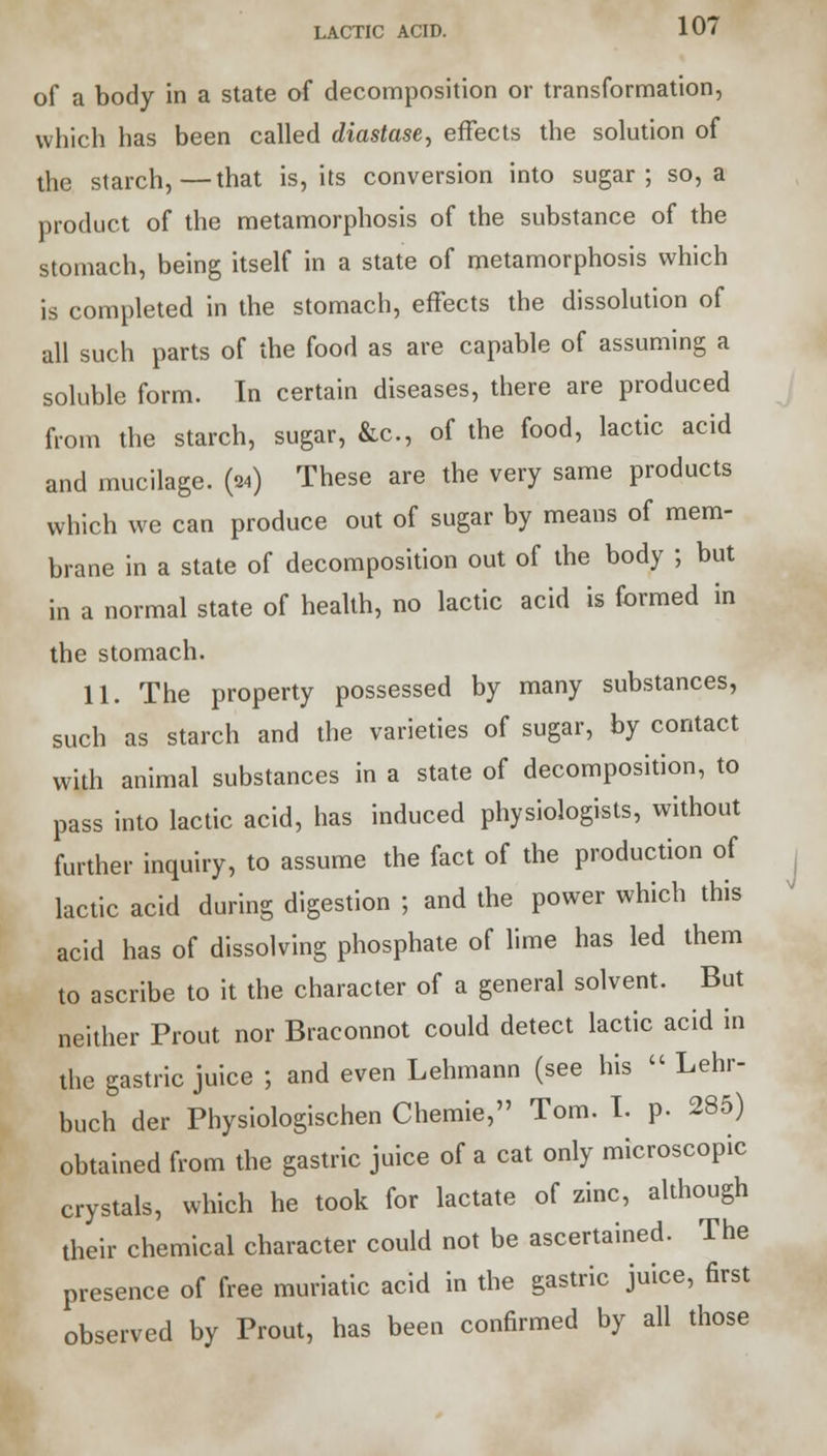 of a body in a state of decomposition or transformation, which has been called diastase, effects the solution of the starch,—that is, its conversion into sugar; so, a product of the metamorphosis of the substance of the stomach, being itself in a state of metamorphosis which is completed in the stomach, effects the dissolution of all such parts of the food as are capable of assuming a soluble form. In certain diseases, there are produced from the starch, sugar, &c, of the food, lactic acid and mucilage. (24) These are the very same products which we can produce out of sugar by means of mem- brane in a state of decomposition out of the body ; but in a normal state of health, no lactic acid is formed in the stomach. 11. The property possessed by many substances, such as starch and the varieties of sugar, by contact with animal substances in a state of decomposition, to pass into lactic acid, has induced physiologists, without further inquiry, to assume the fact of the production of lactic acid during digestion ; and the power which this acid has of dissolving phosphate of lime has led them to ascribe to it the character of a general solvent. But neither Prout nor Braconnot could detect lactic acid in the gastric juice ; and even Lehmann (see his  Lehr- buch der Physiologischen Chemie, Tom. I. p. 285) obtained from the gastric juice of a cat only microscopic crystals, which he took for lactate of zinc, although their chemical character could not be ascertained. The presence of free muriatic acid in the gastric juice, first observed by Prout, has been confirmed by all those