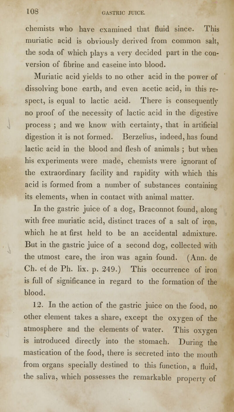 chemists who have examined that fluid since. This muriatic acid is obviously derived from common salt, the soda of which plays a very decided part in the con- version of fibrine and caseine into blood. Muriatic acid yields to no other acid in the power of dissolving bone earth, and even acetic acid, in this re- spect, is equal to lactic acid. There is consequently no proof of the necessity of lactic acid in the digestive process ; and we know with certainty, that in artificial digestion it is not formed. Berzelius, indeed, has found lactic acid in the blood and flesh of animals ; but when his experiments were made, chemists were ignorant of the extraordinary facility and rapidity with which this acid is formed from a number of substances containing its elements, when in contact with animal matter. In the gastric juice of a dog, Braconnot found, along with free muriatic acid, distinct traces of a salt of iron, which he at first held to be an accidental admixture. But in the gastric juice of a second dog, collected with the utmost care, the iron was again found. (Ann. de Ch. et de Ph. lix. p. 249.) This occurrence of iron is full of significance in regard to the formation of the blood. 12. In the action of the gastric juice on the food, no other element takes a share, except the oxygen of the atmosphere and the elements of water. This oxygen is introduced directly into the stomach. During the mastication of the food, there is secreted into the mouth from organs specially destined to this function, a fluid, the saliva, which possesses the remarkable property of