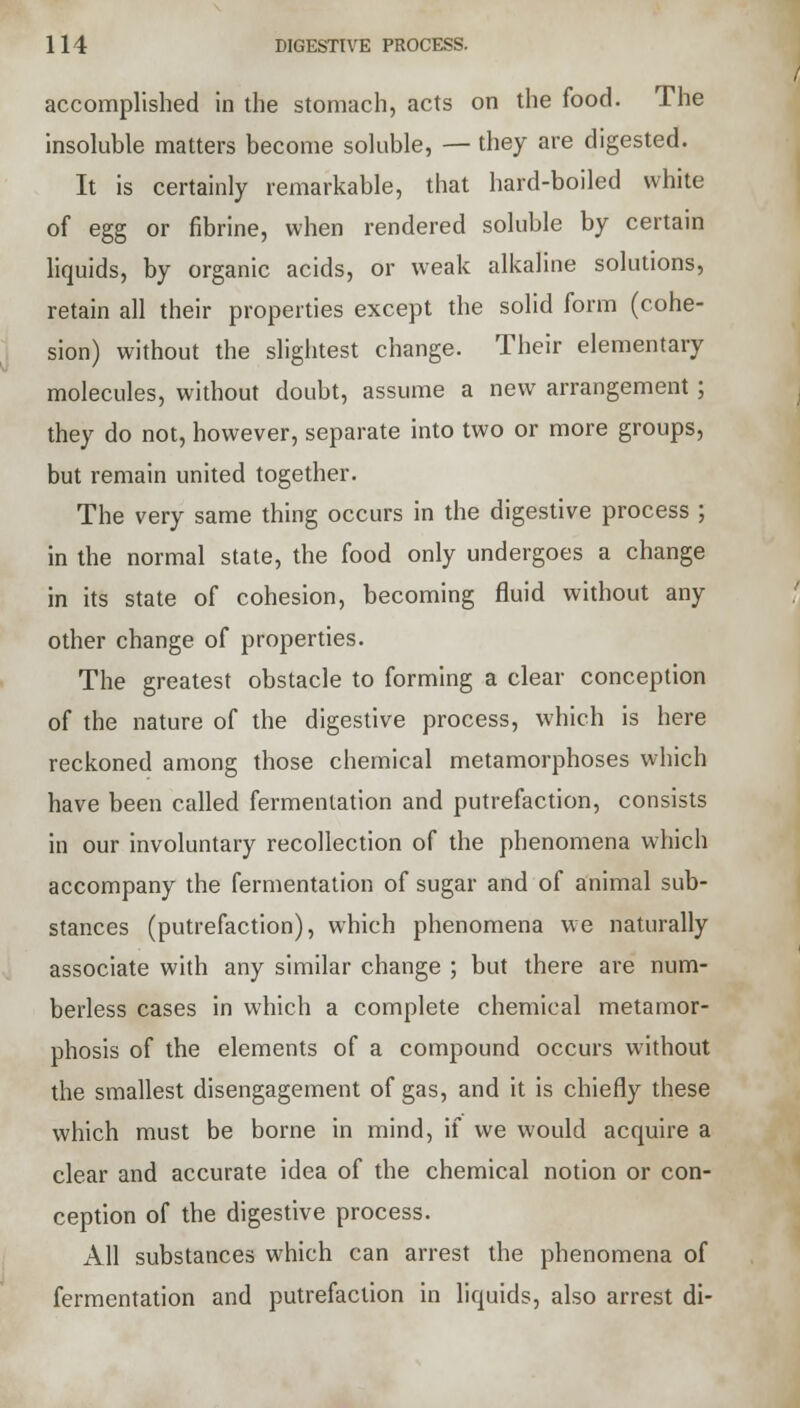 accomplished in the stomach, acts on the food. The insoluble matters become soluble, — they are digested. It is certainly remarkable, that hard-boiled white of egg or fibrine, when rendered soluble by certain liquids, by organic acids, or weak alkaline solutions, retain all their properties except the solid form (cohe- sion) without the slightest change. Their elementary molecules, without doubt, assume a new arrangement; they do not, however, separate into two or more groups, but remain united together. The very same thing occurs in the digestive process ; in the normal state, the food only undergoes a change in its state of cohesion, becoming fluid without any other change of properties. The greatest obstacle to forming a clear conception of the nature of the digestive process, which is here reckoned among those chemical metamorphoses which have been called fermentation and putrefaction, consists in our involuntary recollection of the phenomena which accompany the fermentation of sugar and of animal sub- stances (putrefaction), which phenomena we naturally associate with any similar change ; but there are num- berless cases in which a complete chemical metamor- phosis of the elements of a compound occurs without the smallest disengagement of gas, and it is chiefly these which must be borne in mind, if we would acquire a clear and accurate idea of the chemical notion or con- ception of the digestive process. All substances which can arrest the phenomena of fermentation and putrefaction in liquids, also arrest di-