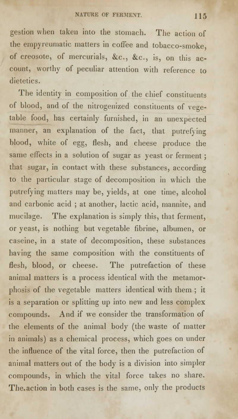NATURE OF FERMENT. [\§ gestion when taken into the stomach. The action of the empyreumatic matters in coffee and tobacco-smoke, of creosote, of mercurials, &c, &c, is, on this ac- count, worthy of peculiar attention with reference to dietetics. The identity in composition of the chief constituents of blood, and of the nitrogenized constituents of vege- table food, has certainly furnished, in an unexpected manner, an explanation of the fact, that putrefying blood, white of egg, flesh, and cheese produce the same effects in a solution of sugar as yeast or ferment; that sugar, in contact with these substances, according to the particular stage of decomposition in which the putrefying matters may be, yields, at one time, alcohol and carbonic acid ; at another, lactic acid, mannite, and mucilage. The explanation is simply this, that ferment, or yeast, is nothing but vegetable fibrine, albumen, or caseine, in a state of decomposition, these substances having the same composition with the constituents of flesh, blood, or cheese. The putrefaction of these animal matters is a process identical with the metamor- phosis of the vegetable matters identical with them ; it is a separation or splitting up into new and less complex compounds. And if we consider the transformation of the elements of the animal body (the waste of matter in animals) as a chemical process, which goes on under the influence of the vital force, then the putrefaction of animal matters out of the body is a division into simpler compounds, in which the vital force takes no share. The.action in both cases is the same, only the products