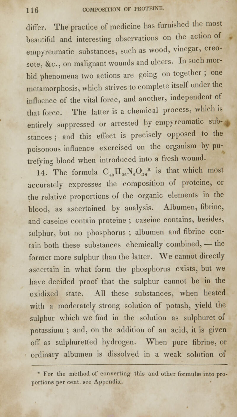 differ. The practice of medicine has furnished the most beautiful and interesting observations on the action of J empyreumatic substances, such as wood, vinegar, creo- sote, &c, on malignant wounds and ulcers. In such mor- bid phenomena two actions are going on together ; one metamorphosis, which strives to complete itself under the influence of the vital force, and another, independent of that force. The latter is a chemical process, which is entirely suppressed or arrested by empyreumatic sub- ^ stances; and this effect is precisely opposed to the poisonous influence exercised on the organism by pu- trefying blood when introduced into a fresh wound. 14. The formula C48H36N6014* is that which most accurately expresses the composition of proteine, or the relative proportions of the organic elements in the blood, as ascertained by analysis. Albumen, fibrine, and caseine contain proteine ; caseine contains, besides, sulphur, but no phosphorus ; albumen and fibrine con- tain both these substances chemically combined, — the former more sulphur than the latter. We cannot directly ascertain in what form the phosphorus exists, but we have decided proof that the sulphur cannot be in the oxidized state. All these substances, when heated with a moderately strong solution of potash, yield the sulphur which we find in the solution as sulphuret of potassium ; and, on the addition of an acid, it is given off as sulphuretted hydrogen. When pure fibrine, or ordinary albumen is dissolved in a weak solution of * For the method of converting this and other formulae into pro- portions per cent, see Appendix.