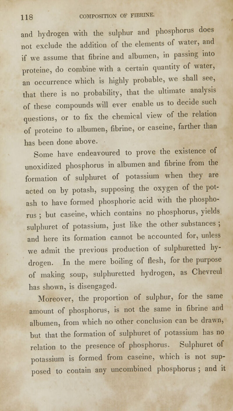and hydrogen with the sulphur and phosphorus does not exclude the addition of the elements of water, and if we assume that fibrine and albumen, in passing into proteine, do combine with a certain quantity of water, an occurrence which is highly probable, we shall see, that there is no probability, that the ultimate analysis of these compounds will ever enable us to decide such questions, or to fix the chemical view of the relation of proteine to albumen, fibrine, or caseine, farther than has been done above. Some have endeavoured to prove the existence of unoxidized phosphorus in albumen and fibrine from the formation of sulphuret of potassium when they are acted on by potash, supposing the oxygen of the pot- ash to have formed phosphoric acid with the phospho- rus ; but caseine, which contains no phosphorus, yields sulphuret of potassium, just like the other substances ; and here its formation cannot be accounted for, unless we admit the previous production of sulphuretted hy- drogen. In the mere boiling of flesh, for the purpose of making soup, sulphuretted hydrogen, as Chevreul has shown, is disengaged. Moreover, the proportion of sulphur, for the same amount of phosphorus, is not the same in fibrine and albumen, from which no other conclusion can be drawn, but that the formation of sulphuret of potassium has no relation to the presence of phosphorus. Sulphuret of potassium is formed from caseine, which is not sup- posed to contain any uncombined phosphorus ; and it