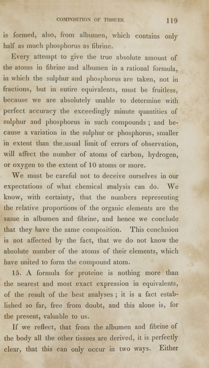 is formed, also, from albumen, which contains only half as much phosphorus as fibrine. Every attempt to give the true absolute amount of the atoms in fibrine and albumen in a rational formula, in which the sulphur and phosphorus are taken, not in fractions, but in entire equivalents, must be fruitless, because we are absolutely unable to determine with perfect accuracy the exceedingly minute quantities of sulphur and phosphorus in such compounds ; and be- cause a variation in the sulphur or phosphorus, smaller in extent than the usual limit of errors of observation, will affect the number of atoms of carbon, hydrogen, or oxygen to the extent of 10 atoms or more. We must be careful not to deceive ourselves in our expectations of what chemical analysis can do. We know, with certainty, that the numbers representing the relative proportions of the organic elements are the same in albumen and fibrine, and hence we conclude that they have the same composition. This conclusion is not affected by the fact, that we do not know the absolute number of the atoms of their elements, which have united to form the compound atom. 15. A formula for proteine is nothing more than the nearest and most exact expression in equivalents, of the result of the best analyses ; it is a fact estab- lished so far, free from doubt, and this alone is, for the present, valuable to us. If we reflect, that from the albumen and fibrine of the body all the other tissues are derived, it is perfectly clear, that this can only occur in two ways. Either