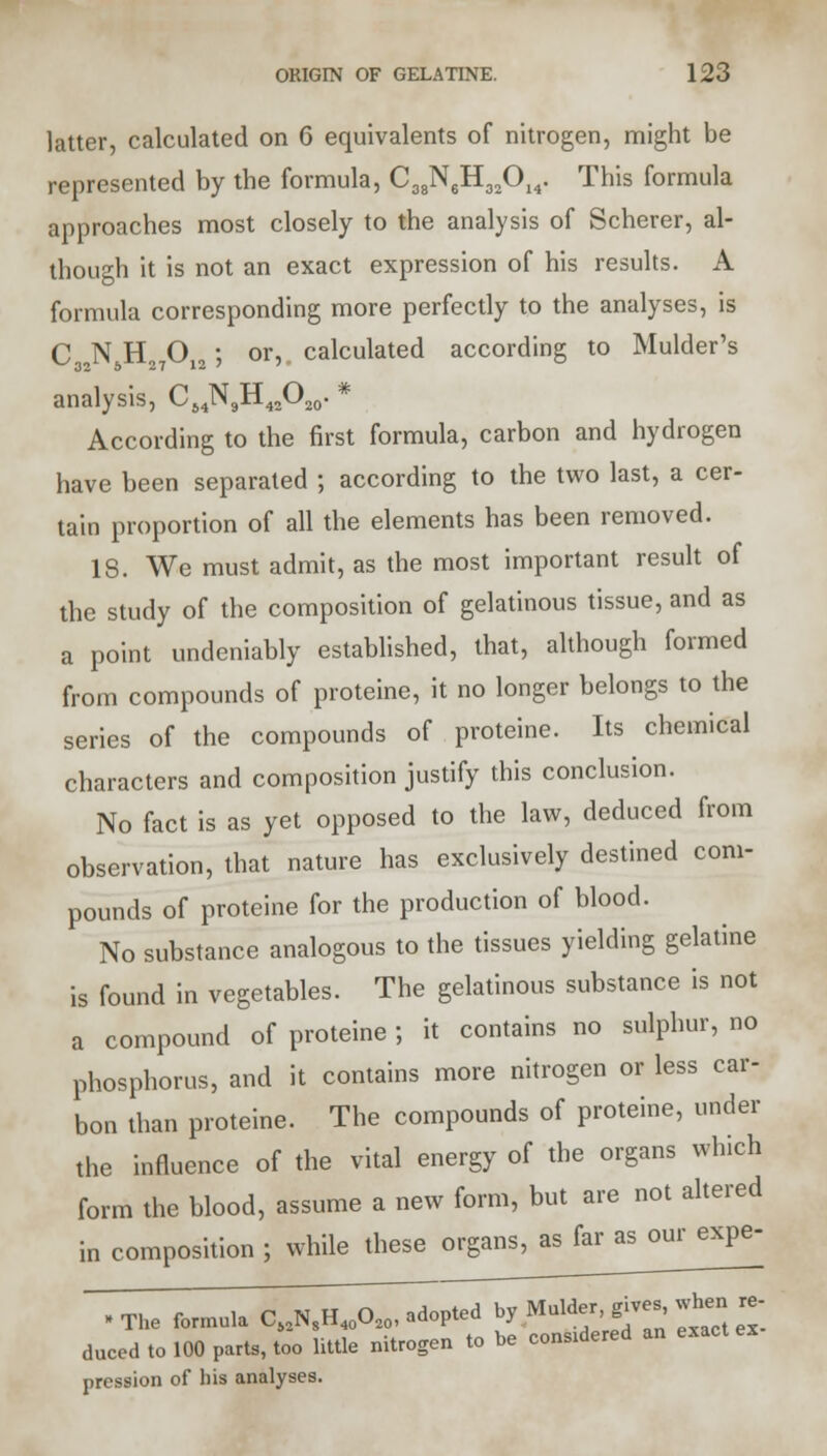 latter, calculated on 6 equivalents of nitrogen, might be represented by the formula, C38N6H32014. This formula approaches most closely to the analysis of Scherer, al- though it is not an exact expression of his results. A formula corresponding more perfectly to the analyses, is C N H O ; or, calculated according to Mulder's ^32 6 27 12 ' ' analysis, CMN9H42O20. * According to the first formula, carbon and hydrogen have been separated ; according to the two last, a cer- tain proportion of all the elements has been removed. 18. We must admit, as the most important result of the study of the composition of gelatinous tissue, and as a point undeniably established, that, although formed from compounds of proteine, it no longer belongs to the series of the compounds of proteine. Its chemical characters and composition justify this conclusion. No fact is as yet opposed to the law, deduced from observation, that nature has exclusively destined com- pounds of proteine for the production of blood. No substance analogous to the tissues yielding gelatine is found in vegetables. The gelatinous substance is not a compound of proteine ; it contains no sulphur, no phosphorus, and it contains more nitrogen or less car- bon than proteine. The compounds of proteine, under the influence of the vital energy of the organs which form the blood, assume a new form, but are not altered in composition ; while these organs, as far as our expe- • The formula Ci2N^^opted by Mulder pve,>, whe.re- duced to 100 parts, too little nitrogen to be conS1dered an exact pression of his analyses.