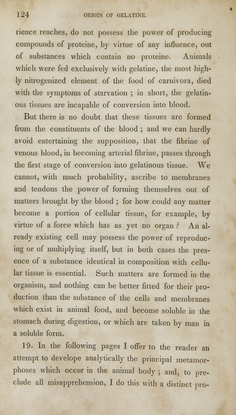 rience reaches, do not possess the power of producing compounds of proteine, by virtue of any influence, out of substances which contain no proteine. Animals which were fed exclusively with gelatine, the most high- ly nitrogenized element of the food of carnivora, died with the symptoms of starvation ; in short, the gelatin- ous tissues are incapable of conversion into blood. But there is no doubt that these tissues are formed from the constituents of the blood ; and we can hardly avoid entertaining the supposition, that the fibrine of venous blood, in becoming arterial fibrine, passes through the first stage of conversion into gelatinous tissue. We cannot, with much probability, ascribe to membranes and tendons the power of forming themselves out of matters brought by the blood ; for how could any matter become a portion of cellular tissue, for example, by virtue of a force which has as yet no organ ? An al- ready existing cell may possess the power of reproduc- ing or of multiplying itself, but in both cases the pres- ence of a substance identical in composition with cellu- lar tissue is essential. Such matters are formed in the organism, and nothing can be better fitted for their pro- duction than the substance of the cells and membranes which exist in animal food, and become soluble in the stomach during digestion, or which are taken by man in a soluble form. 19. In the following pages I offer to the reader an attempt to develope analytically the principal metamor- phoses which occur in the animal body ; and, to pre- clude all misapprehension, I do this with a distinct pro-