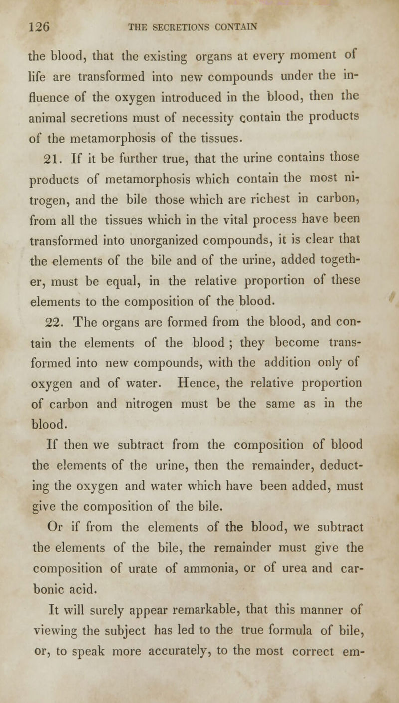 the blood, that the existing organs at every moment of life are transformed into new compounds under the in- fluence of the oxygen introduced in the blood, then the animal secretions must of necessity contain the products of the metamorphosis of the tissues. 21. If it be further true, that the urine contains those products of metamorphosis which contain the most ni- trogen, and the bile those which are richest in carbon, from all the tissues which in the vital process have been transformed into unorganized compounds, it is clear that the elements of the bile and of the urine, added togeth- er, must be equal, in the relative proportion of these elements to the composition of the blood. 22. The organs are formed from the blood, and con- tain the elements of the blood ; they become trans- formed into new compounds, with the addition only of oxygen and of water. Hence, the relative proportion of carbon and nitrogen must be the same as in the blood. If then we subtract from the composition of blood the elements of the urine, then the remainder, deduct- ing the oxygen and water which have been added, must give the composition of the bile. Or if from the elements of the blood, we subtract the elements of the bile, the remainder must give the composition of urate of ammonia, or of urea and car- bonic acid. It will surely appear remarkable, that this manner of viewing the subject has led to the true formula of bile, or, to speak more accurately, to the most correct em-