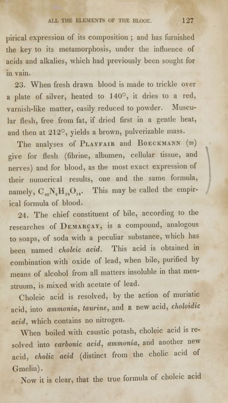 pirical expression of its composition ; and has furnished the key to its metamorphosis, under the influence of acids and alkalies, which had previously been sought for in vain. 23. When fresh drawn blood is made to trickle over a plate of silver, heated to 140°, it dries to a red, varnish-like matter, easily reduced to powder. Muscu- lar flesh, free from fat, if dried first in a gentle heat, and then at 212°, yields a brown, pulverizable mass. The analyses of Playfair and Boeckmann (2s) give for flesh (fibrine, albumen, cellular tissue, and nerves) and for blood, as the most exact expression of their numerical results, one and the same formula, namely, C48N6H39015. This may be called the empir- ical formula of blood. 24. The chief constituent of bile, according to the researches of Demarcay, is a compound, analogous to soaps, of soda with a peculiar substance, which has been named choleic acid. This acid is obtained in combination with oxide of lead, when bile, purified by means of alcohol from all matters insoluble in that men- struum, is mixed with acetate of lead. Choleic acid is resolved, by the action of muriatic acid, into ammonia, taurine, and a new acid, choloidic acid, which contains no nitrogen. When boiled with caustic potash, choleic acid is re- solved into carbonic acid, ammonia, and another new acid, cholic acid (distinct from the cholic acid of Gmelin). Now it is clear, that the true formula of choleic acid