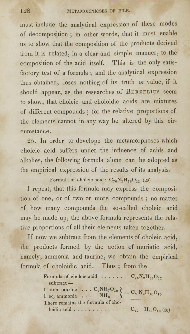 must include the analytical expression of these modes of decomposition ; in other words, that it must enable us to show that the composition of the products derived from it is related, in a clear and simple manner, to the composition of the acid itself. This is the only satis- factory test of a formula ; and the analytical expression thus obtained, loses nothing of its truth or value, if it should appear, as the researches of Berzelius seem to show, that choleic and choloidic acids are mixtures of different compounds ; for the relative proportions of the elements cannot in any way be altered by this cir- cumstance. 25. In order to develope the metamorphoses which choleic acid suffers under the influence of acids and alkalies, the following formula alone can be adopted as the empirical expression of the results of its analysis. Formula of choleic acid : C76N2H66022. (29) I repeat, that this formula may express the composi- tion of one, or of two or more compounds ; no matter of how many compounds the so-called choleic acid may be made up, the above formula represents the rela- tive proportions of all their elements taken together. If now we subtract from the elements of choleic acid, the products formed by the action of muriatic acid, namely, ammonia and taurine, we obtain the empirical formula of choloidic acid. Thus ; from the Formula of choleic acid C76N2H66022 subtract — 1 atom taurine . . . C4NH7O,0 — C4 N2H10Oj 1 eq. ammonia ... ^tl3 There remains the formula of cho- loidic acid = C72 H66012 (30)