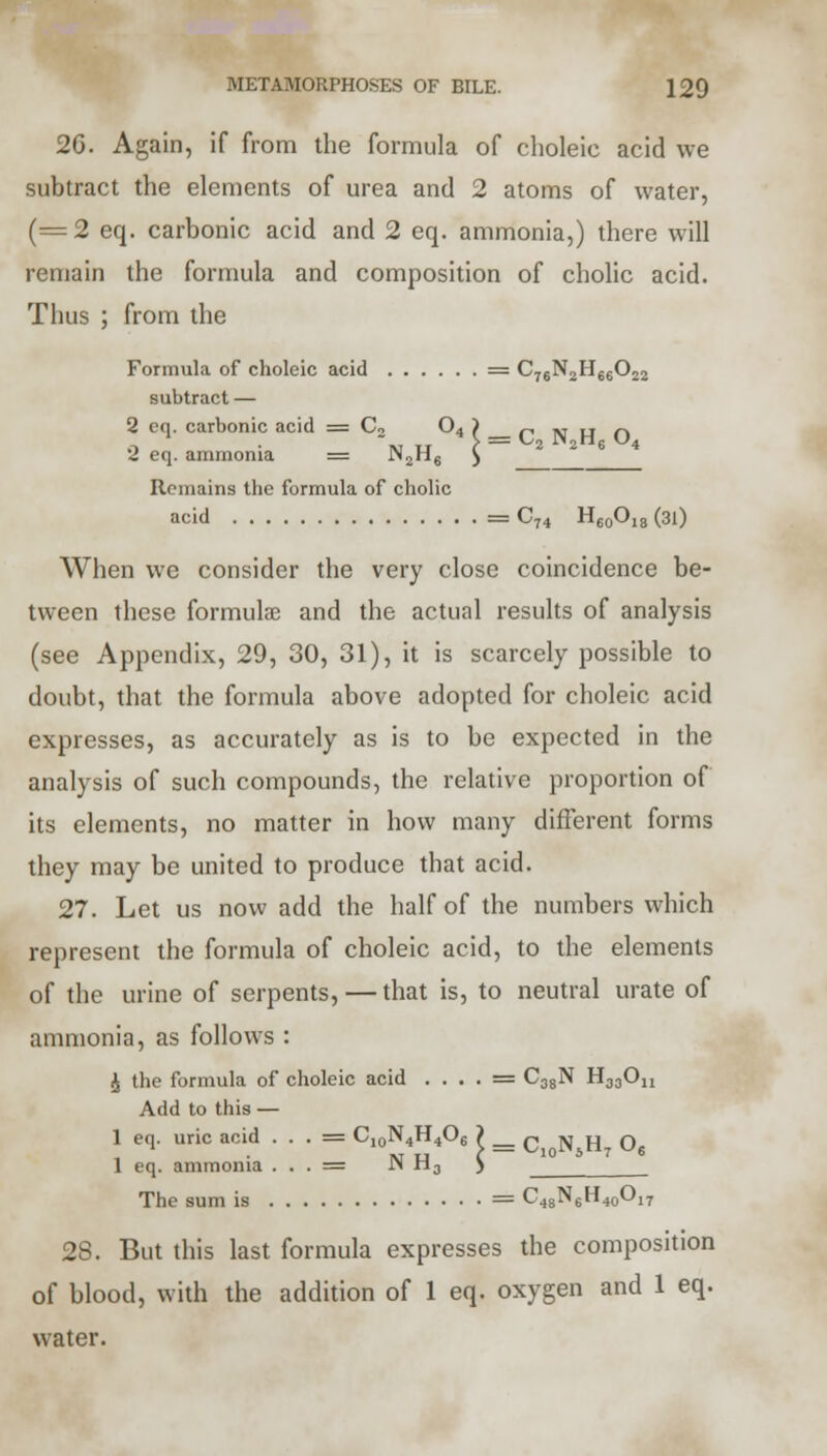 26. Again, if from the formula of choleic acid we subtract the elements of urea and 2 atoms of water, (=2 eq. carbonic acid and 2 eq. ammonia,) there will remain the formula and composition of cholic acid. Thus ; from the Formula of choleic acid = C76N2H66022 subtract — 2 cq. carbonic acid = C2 04 ) r iw u n 2 eq. ammonia = JN2H6 ^ Remains the formula of cholic acid = C74 H60O18 (31) When we consider the very close coincidence be- tween these formulae and the actual results of analysis (see Appendix, 29, 30, 31), it is scarcely possible to doubt, that the formula above adopted for choleic acid expresses, as accurately as is to be expected in the analysis of such compounds, the relative proportion of its elements, no matter in how many different forms they may be united to produce that acid. 27. Let us now add the half of the numbers which represent the formula of choleic acid, to the elements of the urine of serpents, — that is, to neutral urate of ammonia, as follows : £ the formula of choleic acid . . . . = C38N H33On Add to this — 1 eq. uric acid . . . = C10N4H4O6 > _ q n H O 1 eq. ammonia . . . = N H3 ) The sum is = C48N6H40O17 28. But this last formula expresses the composition of blood, with the addition of 1 eq. oxygen and 1 eq. water.