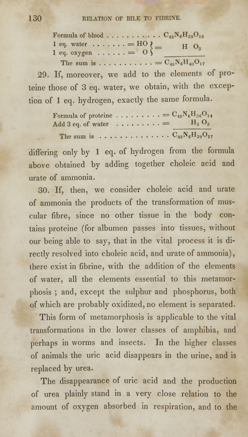 Formula of blood C48N6H39Oi5 1 eq. water = HO > HO 1 eq. oxygen = O $ The sum is = C48N6H40O17 29. If, moreover, we add to the elements of pro- teine those of 3 eq. water, we obtain, with the excep- tion of 1 eq. hydrogen, exactly the same formula. Formula of proteine = C48N6H36014 Add 3 eq. of water = H3 Os The sum is 048N6H39Oi7 differing only by 1 eq. of hydrogen from the formula above obtained by adding together choleic acid and urate of ammonia. 30. If, then, we consider choleic acid and urate of ammonia the products of the transformation of mus- cular fibre, since no other tissue in the body con- tains proteine (for albumen passes into tissues, without our being able to say, that in the vital process it is di- rectly resolved into choleic acid, and urate of ammonia), there exist in fibrine, with the addition of the elements of water, all the elements essential to this metamor- phosis ; and, except the sulphur and phosphorus, both of which are probably oxidized, no element is separated. This form of metamorphosis is applicable to the vital transformations in the lower classes of amphibia, and perhaps in worms and insects. In the higher classes of animals the uric acid disappears in the urine, and is replaced by urea. The disappearance of uric acid and the production of urea plainly stand in a very close relation to the amount of oxygen absorbed in respiration, and to the