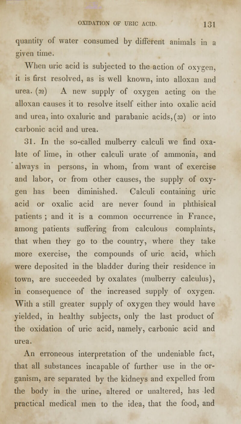 quantity of water consumed by different animals in a given time. When uric acid is subjected to the action of oxygen, it is first resolved, as is well known, into alloxan and urea. (32) A new supply of oxygen acting on the alloxan causes it to resolve itself either into oxalic acid and urea, into oxaluric and parabanic acids,(33) or into carbonic acid and urea. 31. In the so-called mulberry calculi we find oxa- late of lime, in other calculi urate of ammonia, and always in persons, in whom, from want of exercise and labor, or from other causes, the supply of oxy- gen has been diminished. Calculi containing uric acid or oxalic acid are never found in phthisical patients ; and it is a common occurrence in France, among patients suffering from calculous complaints, that when they go to the country, where they take more exercise, the compounds of uric acid, which were deposited in the bladder during their residence in town, are succeeded by oxalates (mulberry calculus), in consequence of the increased supply of oxygen. With a still greater supply of oxygen they would have yielded, in healthy subjects, only the last product of the oxidation of uric acid, namely, carbonic acid and urea. An erroneous interpretation of the undeniable fact, that all substances incapable of further use in the or- ganism, are separated by the kidneys and expelled from the body in the urine, altered or unaltered, has led practical medical men to the idea, that the food, and