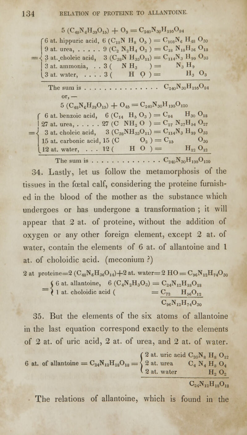 5 (C48N6HM0IS) + 03 = CMoNaoHMjOg, C6 at. hippuric acid, 6 (C,8N H8 06 ) = Ci08N6 H48 O30 j 9 at. urea 9 (C2 N2H4 02 ) = C,8 N18H36 018 = <; 3 at..choleic acid, 3 (C38N H33On) == Cn4N3 H99 033 3 at. ammonia, . . 3 ( N H3 ) = N3 H9 [3 at. water, ....3( H O ) = H303 The sum is C240N30H195O84 or, — 5 (C48N0H39O15) + 045 = C240N30H195O120 ( 6 at. benzoic acid, 6 (Ci4 H5 03 ) = C84 H30 018 j 27 at. urea, 27 (C NH2 O ) = C27 N27H64 027 = J 3 at. choleic acid, 3 (C38NH33On) = CU4N3 H99 033 15 at. carbonic acid, 15 (C 02 ) = C15 O30 112 at. water, ... 12 ( H O )= H12 Q12 The sum is C240N30H195O120 34. Lastly, let us follow the metamorphosis of the tissues in the foetal calf, considering the proteine furnish- ed in the blood of the mother as the substance which undergoes or has undergone a transformation ; it will appear that 2 at. of proteine, without the addition of oxygen or any other foreign element, except 2 at. of water, contain the elements of 6 at. of allantoine and 1 at. of choloidic acid, (meconium ?) 2 at proteine=2 (C48N6H36014)+2at. water= 2 HO = C96N12H74O30 6 at. allantoine, 6 (C4N2H303) == C24N12H18018 1 at. choloidic acid ( = C72 H56012 C96N12H74O30 35. But the elements of the six atoms of allantoine in the last equation correspond exactly to the elements of 2 at. of uric acid, 2 at. of urea, and 2 at. of water. !2 at. uric acid C20N8 H8 012 2 at. urea C4 N4 H8 04 2 at. water H2 02 C24N12H18018 • The relations of allantoine, which is found in the \