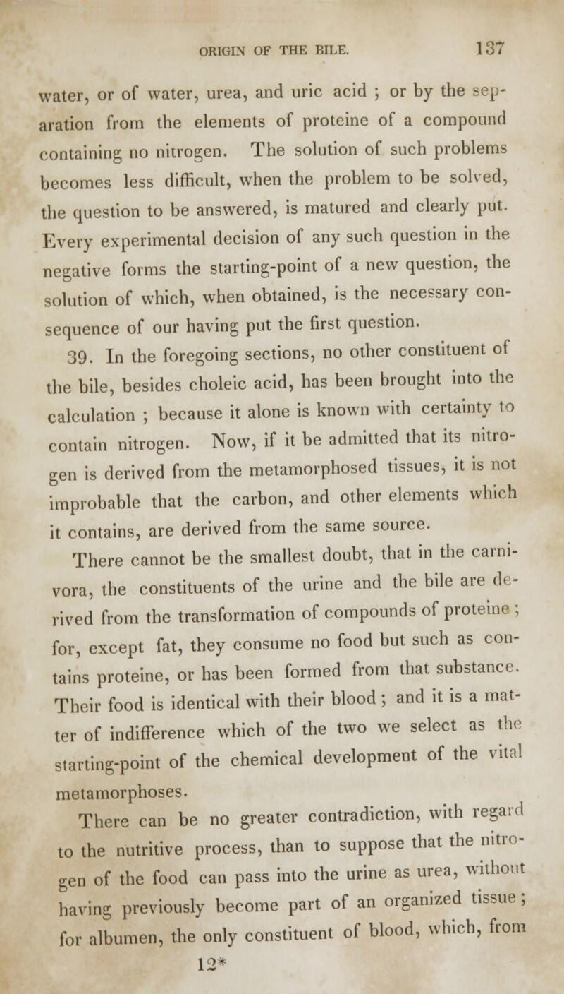 water, or of water, urea, and uric acid ; or by the sep- aration from the elements of proteine of a compound containing no nitrogen. The solution of such problems becomes less difficult, when the problem to be solved, the question to be answered, is matured and clearly put. Every experimental decision of any such question in the negative forms the starting-point of a new question, the solution of which, when obtained, is the necessary con- sequence of our having put the first question. 39. In the foregoing sections, no other constituent of the bile, besides choleic acid, has been brought into the calculation ; because it alone is known with certainty to contain nitrogen. Now, if it be admitted that its nitro- gen is derived from the metamorphosed tissues, it is not improbable that the carbon, and other elements which it contains, are derived from the same source. There cannot be the smallest doubt, that in the carni- vora, the constituents of the urine and the bile are de- rived from the transformation of compounds of proteine ; for, except fat, they consume no food but such as con- tains proteine, or has been formed from that substance. Their food is identical with their blood ; and it is a mat- ter of indifference which of the two we select as the starting-point of the chemical development of the vital metamorphoses. There can be no greater contradiction, with regard to the nutritive process, than to suppose that the nitro- gen of the food can pass into the urine as urea, without having previously become part of an organized tissue ; for albumen, the only constituent of blood, which, from 12*