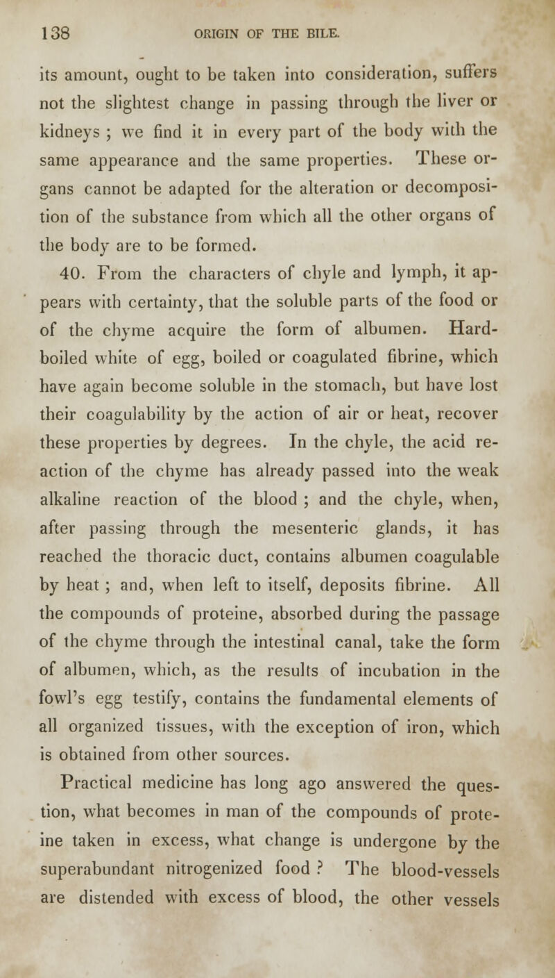 its amount, ought to be taken into consideration, suffers not the slightest change in passing through the liver or kidneys ; we find it in every part of the body with the same appearance and the same properties. These or- gans cannot be adapted for the alteration or decomposi- tion of the substance from which all the other organs of the body are to be formed. 40. From the characters of chyle and lymph, it ap- pears with certainty, that the soluble parts of the food or of the chyme acquire the form of albumen. Hard- boiled white of egg, boiled or coagulated fibrine, which have again become soluble in the stomach, but have lost their coagulability by the action of air or heat, recover these properties by degrees. In the chyle, the acid re- action of the chyme has already passed into the weak alkaline reaction of the blood ; and the chyle, when, after passing through the mesenteric glands, it has reached the thoracic duct, contains albumen coagulable by heat ; and, when left to itself, deposits fibrine. All the compounds of proteine, absorbed during the passage of the chyme through the intestinal canal, take the form of albumen, which, as the results of incubation in the fowl's egg testify, contains the fundamental elements of all organized tissues, with the exception of iron, which is obtained from other sources. Practical medicine has long ago answered the ques- tion, what becomes in man of the compounds of prote- ine taken in excess, what change is undergone by the superabundant nitrogenized food ? The blood-vessels are distended with excess of blood, the other vessels