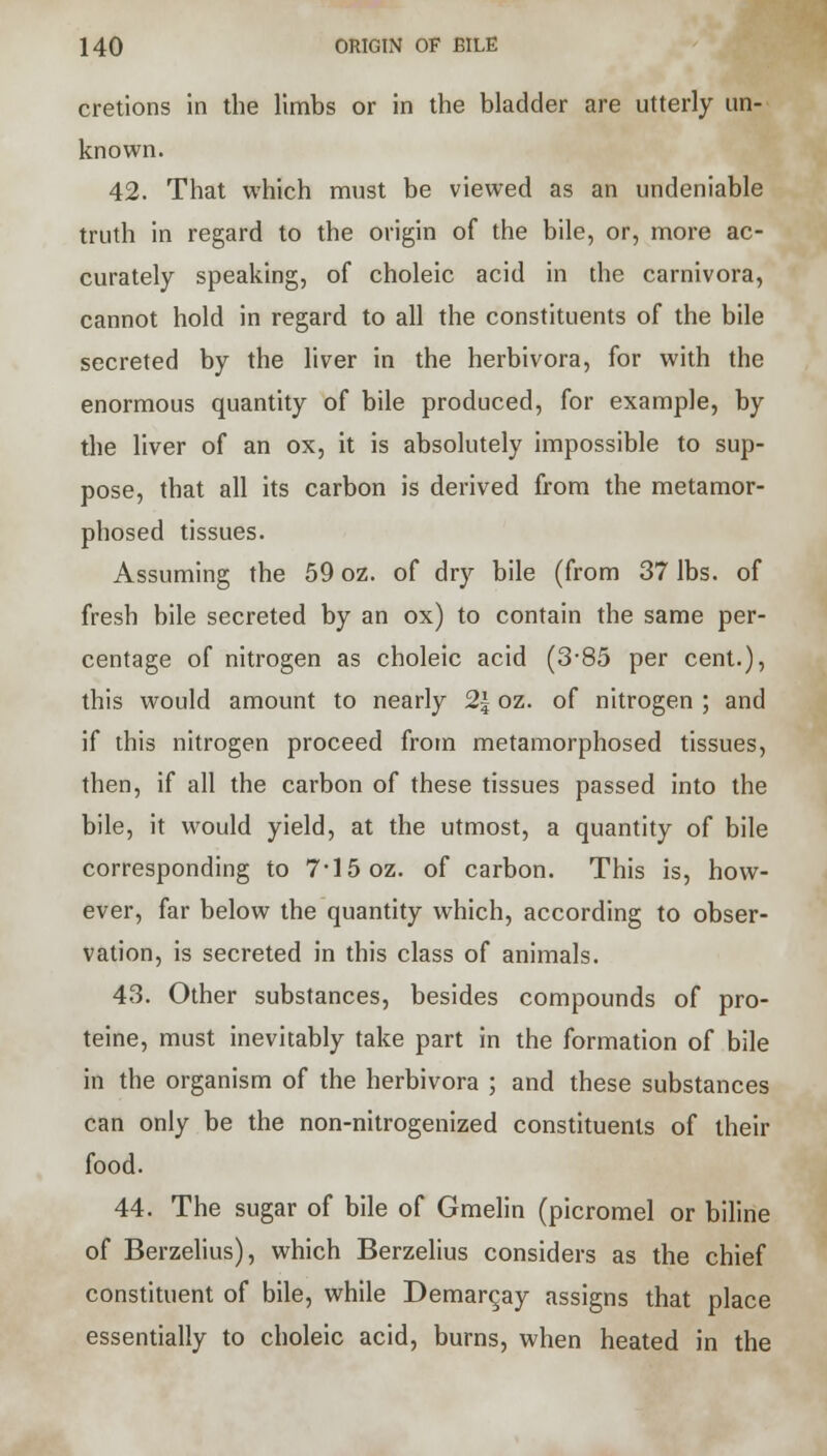 cretions in the limbs or in the bladder are utterly un- known. 42. That which must be viewed as an undeniable truth in regard to the origin of the bile, or, more ac- curately speaking, of choleic acid in the carnivora, cannot hold in regard to all the constituents of the bile secreted by the liver in the herbivora, for with the enormous quantity of bile produced, for example, by the liver of an ox, it is absolutely impossible to sup- pose, that all its carbon is derived from the metamor- phosed tissues. Assuming the 59 oz. of dry bile (from 37 lbs. of fresh bile secreted by an ox) to contain the same per- centage of nitrogen as choleic acid (3-85 per cent.), this would amount to nearly 2\ oz. of nitrogen ; and if this nitrogen proceed from metamorphosed tissues, then, if all the carbon of these tissues passed into the bile, it would yield, at the utmost, a quantity of bile corresponding to 7*15 oz. of carbon. This is, how- ever, far below the quantity which, according to obser- vation, is secreted in this class of animals. 43. Other substances, besides compounds of pro- teine, must inevitably take part in the formation of bile in the organism of the herbivora ; and these substances can only be the non-nitrogenized constituents of their food. 44. The sugar of bile of Gmelin (picromel or biline of Berzelius), which Berzelius considers as the chief constituent of bile, while Demarc,ay assigns that place essentially to choleic acid, burns, when heated in the