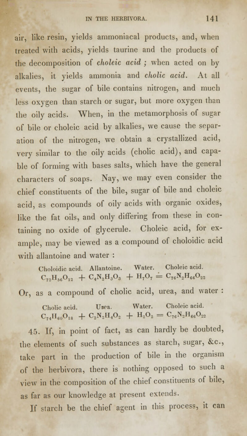 air, like resin, yields ammoniacal products, and, when treated with acids, yields taurine and the products of the decomposition of choleic acid ; when acted on by alkalies, it yields ammonia and ckolic acid. At all events, the sugar of bile contains nitrogen, and much less oxygen than starch or sugar, but more oxygen than the oily acids. When, in the metamorphosis of sugar of bile or choleic acid by alkalies, we cause the separ- ation of the nitrogen, we obtain a crystallized acid, very similar to the oily acids (cholic acid), and capa- ble of forming with bases salts, which have the general characters of soaps. Nay, we may even consider the chief constituents of the bile, sugar of bile and choleic acid, as compounds of oily acids with organic oxides, like the fat oils, and only differing from these in con- taining no oxide of glycerule. Choleic acid, for ex- ample, may be viewed as a compound of choloidic acid with allantoine and water : Choloidic acid. Allantoine. Water. Choleic acid. C72H66012 + C4N2H303 + H707 = C76N„H66022 Or, as a compound of cholic acid, urea, and water : Cholic acid. Unea. Water. Choleic acid. C74H60Ol8 + C2N2H402 + H202 = C76N2H66022 45. If, in point of fact, as can hardly be doubted, the elements of such substances as starch, sugar, &c, take part in the production of bile in the organism of the herbivora, there is nothing opposed to such a view in the composition of the chief constituents of bde, as far as our knowledge at present extends. If starch be the chief agent in this process, it can