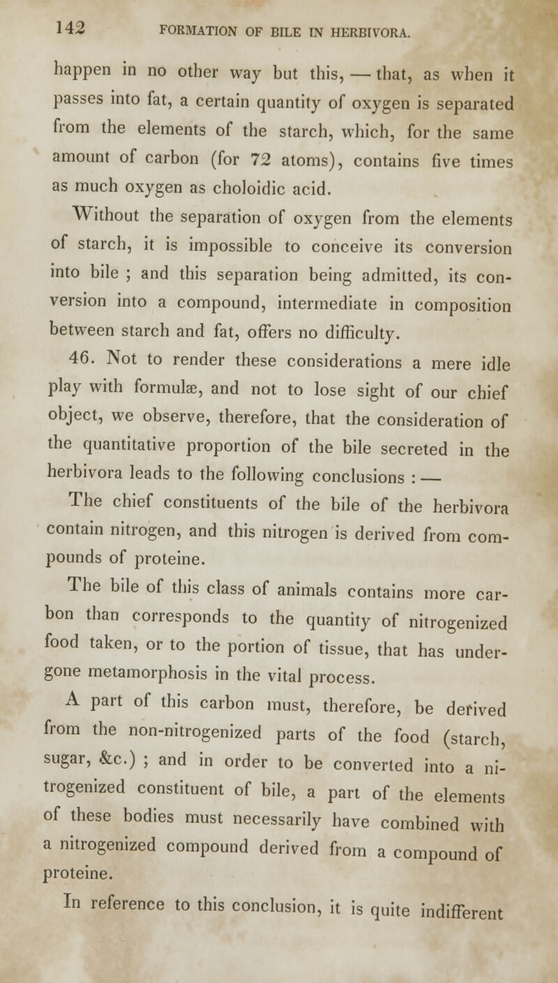 happen in no other way but this, — that, as when it passes into fat, a certain quantity of oxygen is separated from the elements of the starch, which, for the same amount of carbon (for 72 atoms), contains five times as much oxygen as choloidic acid. Without the separation of oxygen from the elements of starch, it is impossible to conceive its conversion into bile ; and this separation being admitted, its con- version into a compound, intermediate in composition between starch and fat, offers no difficulty. 46. Not to render these considerations a mere idle play with formulae, and not to lose sight of our chief object, we observe, therefore, that the consideration of the quantitative proportion of the bile secreted in the herbivora leads to the following conclusions : The chief constituents of the bile of the herbivora contain nitrogen, and this nitrogen is derived from com- pounds of proteine. The bile of this class of animals contains more car- bon than corresponds to the quantity of nitrogenized food taken, or to the portion of tissue, that has under- gone metamorphosis in the vital process. A part of this carbon must, therefore, be derived from the non-nitrogenized parts of the food (starch, sugar, &c.) ; and in order to be converted into a ni- trogenized constituent of bile, a part of the elements of these bodies must necessarily have combined with a nitrogenized compound derived from a compound of proteine. In reference to this conclusion, it is quite indifferent