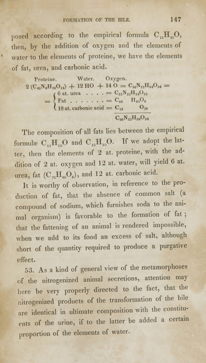 posed according to the empirical formula CnH10O, then, by the addition of oxygen and the elements of water to the elements of proteine, we have the elements of fat, urea, and carbonic acid. Proteine. Water. Oxygen. 2 (C48N6H36014) + 12 HO + 14 O = C96N12H84054 = !6 at. urea • . . . = Ci2N12H24012 Fat = C66 H60O6 18 at. carbonic acid = Ci8 036 C96Nj2H84054 The composition of all fats lies between the empirical formulae CnH10O and Cl2H10O. If we adopt the lat- ter, then the elements of 2 at. proteine, with the ad- dition of 2 at. oxygen and 12 at. water, will yield 6 at. urea, fat (C72H60O6), and 12 at. carbonic acid. It is worthy of observation, in reference to the pro- duction of fat, that the absence of common salt (a compound of sodium, which furnishes soda to the ani- mal organism) is favorable to the formation of fat ; that the fattening of an animal is rendered impossible, when we add to its food an excess of salt, although short of the quantity required to produce a purgative effect. 53. As a kind of general view of the metamorphoses of the nitrogenized animal secretions, attention may here be very properly directed to the fact, that the nitrogenized products of the transformation of the bile are identical in ultimate composition with the constitu- ents of the urine, if to the latter be added a certain proportion of the elements of water.