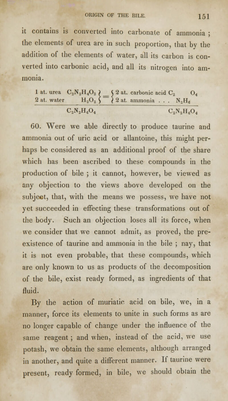 it contains is converted into carbonate of ammonia ; the elements of urea are in such proportion, that by the addition of the elements of water, all its carbon is con- verted into carbonic acid, and all its nitrogen into am- monia. 1 at. urea C2N2H402 ) J 2 at. carbonic acid C2 04 2 at. water H202 £ ( 2 at. ammonia . . . N2H6 C2N2H604 C2N2H604 60. Were we able directly to produce taurine and ammonia out of uric acid or allantoine, this might per- haps be considered as an additional proof of the share which has been ascribed to these compounds in the production of bile ; it cannot, however, be viewed as any objection to the views above developed on the subject, that, with the means we possess, we have not yet succeeded in effecting these transformations out of the body. Such an objection loses all its force, when we consider that we cannot admit, as proved, the pre- existence of taurine and ammonia in the bile ; nay, that it is not even probable, that these compounds, which are only known to us as products of the decomposition of the bile, exist ready formed, as ingredients of that fluid. By the action of muriatic acid on bile, we, in a manner, force its elements to unite in such forms as are no longer capable of change under the influence of the same reagent; and when, instead of the acid, we use potash, we obtain the same elements, although arranged in another, and quite a different manner. If taurine were present, ready formed, in bile, we should obtain the