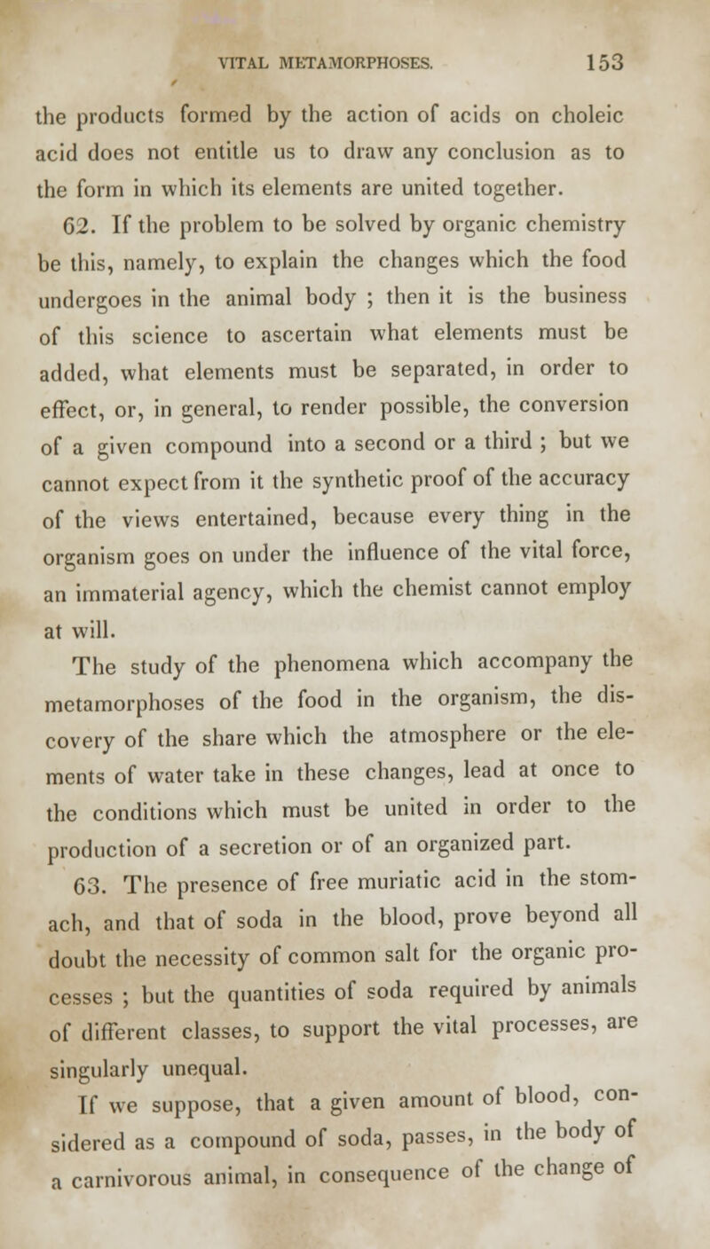 the products formed by the action of acids on choleic acid does not entitle us to draw any conclusion as to the form in which its elements are united together. 62. If the problem to be solved by organic chemistry be this, namely, to explain the changes which the food undergoes in the animal body ; then it is the business of this science to ascertain what elements must be added, what elements must be separated, in order to effect, or, in general, to render possible, the conversion of a given compound into a second or a third ; but we cannot expect from it the synthetic proof of the accuracy of the views entertained, because every thing in the organism goes on under the influence of the vital force, an immaterial agency, which the chemist cannot employ at will. The study of the phenomena which accompany the metamorphoses of the food in the organism, the dis- covery of the share which the atmosphere or the ele- ments of water take in these changes, lead at once to the conditions which must be united in order to the production of a secretion or of an organized part. 63. The presence of free muriatic acid in the stom- ach, and that of soda in the blood, prove beyond all doubt the necessity of common salt for the organic pro- cesses ; but the quantities of soda required by animals of different classes, to support the vital processes, are singularly unequal. If we suppose, that a given amount of blood, con- sidered as a compound of soda, passes, in the body of a carnivorous animal, in consequence of the change of