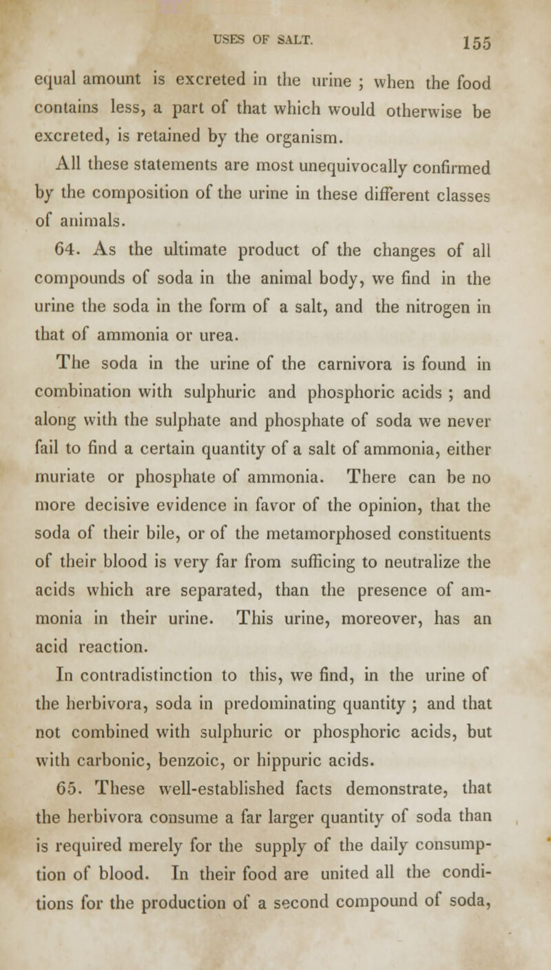 USES OF SALT. J55 equal amount is excreted in the urine ; when the food contains less, a part of that which would otherwise be excreted, is retained by the organism. All these statements are most unequivocally confirmed by the composition of the urine in these different classes of animals. 64. As the ultimate product of the changes of all compounds of soda in the animal body, we find in the urine the soda in the form of a salt, and the nitrogen in that of ammonia or urea. The soda in the urine of the carnivora is found in combination with sulphuric and phosphoric acids ; and along with the sulphate and phosphate of soda we never fail to find a certain quantity of a salt of ammonia, either muriate or phosphate of ammonia. There can be no more decisive evidence in favor of the opinion, that the soda of their bile, or of the metamorphosed constituents of their blood is very far from sufficing to neutralize the acids which are separated, than the presence of am- monia in their urine. This urine, moreover, has an acid reaction. In contradistinction to this, we find, in the urine of the herbivora, soda in predominating quantity ; and that not combined with sulphuric or phosphoric acids, but with carbonic, benzoic, or hippuric acids. 65. These well-established facts demonstrate, that the herbivora consume a far larger quantity of soda than is required merely for the supply of the daily consump- tion of blood. In their food are united all the condi- tions for the production of a second compound of soda,