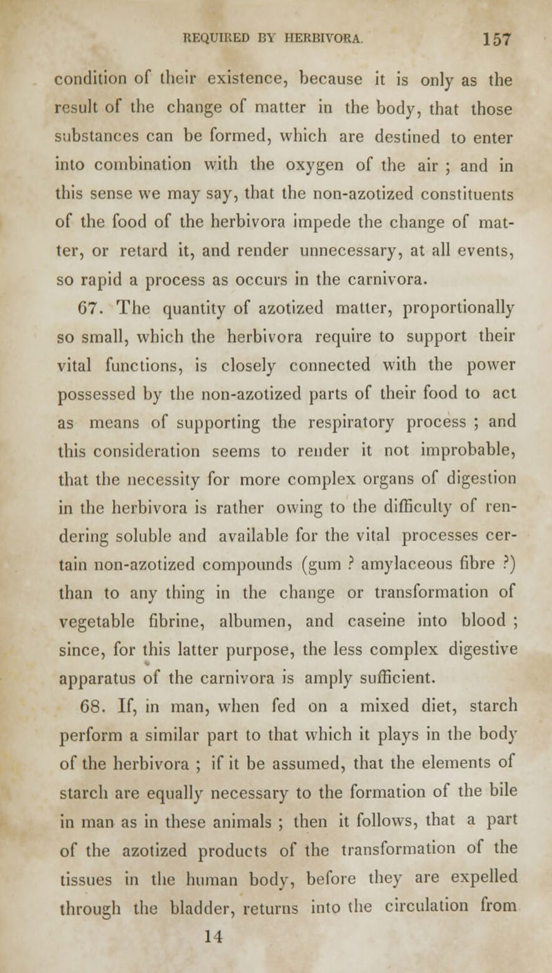 condition of their existence, because it is only as the result of the change of matter in the body, that those substances can be formed, which are destined to enter into combination with the oxygen of the air ; and in this sense we may say, that the non-azotized constituents of the food of the herbivora impede the change of mat- ter, or retard it, and render unnecessary, at all events, so rapid a process as occurs in the carnivora. 67. The quantity of azotized matter, proportionally so small, which the herbivora require to support their vital functions, is closely connected with the power possessed by the non-azotized parts of their food to act as means of supporting the respiratory process ; and this consideration seems to render it not improbable, that the necessity for more complex organs of digestion in the herbivora is rather owing to the difficulty of ren- dering soluble and available for the vital processes cer- tain non-azotized compounds (gum ? amylaceous fibre ?) than to any thing in the change or transformation of vegetable fibrine, albumen, and caseine into blood ; since, for this latter purpose, the less complex digestive apparatus of the carnivora is amply sufficient. 68. If, in man, when fed on a mixed diet, starch perform a similar part to that which it plays in the body of the herbivora ; if it be assumed, that the elements of starch are equally necessary to the formation of the bile in man as in these animals ; then it follows, that a part of the azotized products of the transformation of the tissues in the human body, before they are expelled through the bladder, returns into the circulation from 14
