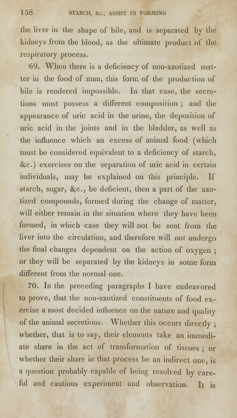 the liver in the shape of bile, and is separated by the kidneys from the blood, as the ultimate product of the respiratory process. 69. When there is a deficiency of non-azotized mat- ter in the food of man, this form of the production of bile is rendered impossible. In that case, the secre- tions must possess a different composition ; and the appearance of uric acid in the urine, the deposition of uric acid in the joints and in the bladder, as well as the influence which an excess of animal food (which must be considered equivalent to a deficiency of starch, &c.) exercises on the separation of uric acid in certain individuals, may be explained on this principle. If starch, sugar, &c, be deficient, then a part of the azo- tized compounds, formed during the change of matter, will either remain in the situation where they have been formed, in which case they will not be sent from the liver into the circulation, and therefore will not undergo the final changes dependent on the action of oxygen ; or they will be separated by the kidneys in some form different from the normal one. 70. In the preceding paragraphs I have endeavored to prove, that the non-azotized constituents of food ex- ercise a most decided influence on the nature and quality of the animal secretions. Whether this occurs directly ; whether, that is to say, their elements take an immedi- ate share in the act of transformation of tissues ; or whether their share in that process be an indirect one, is a question probably capable of being resolved by care- ful and cautious experiment and observation. It is